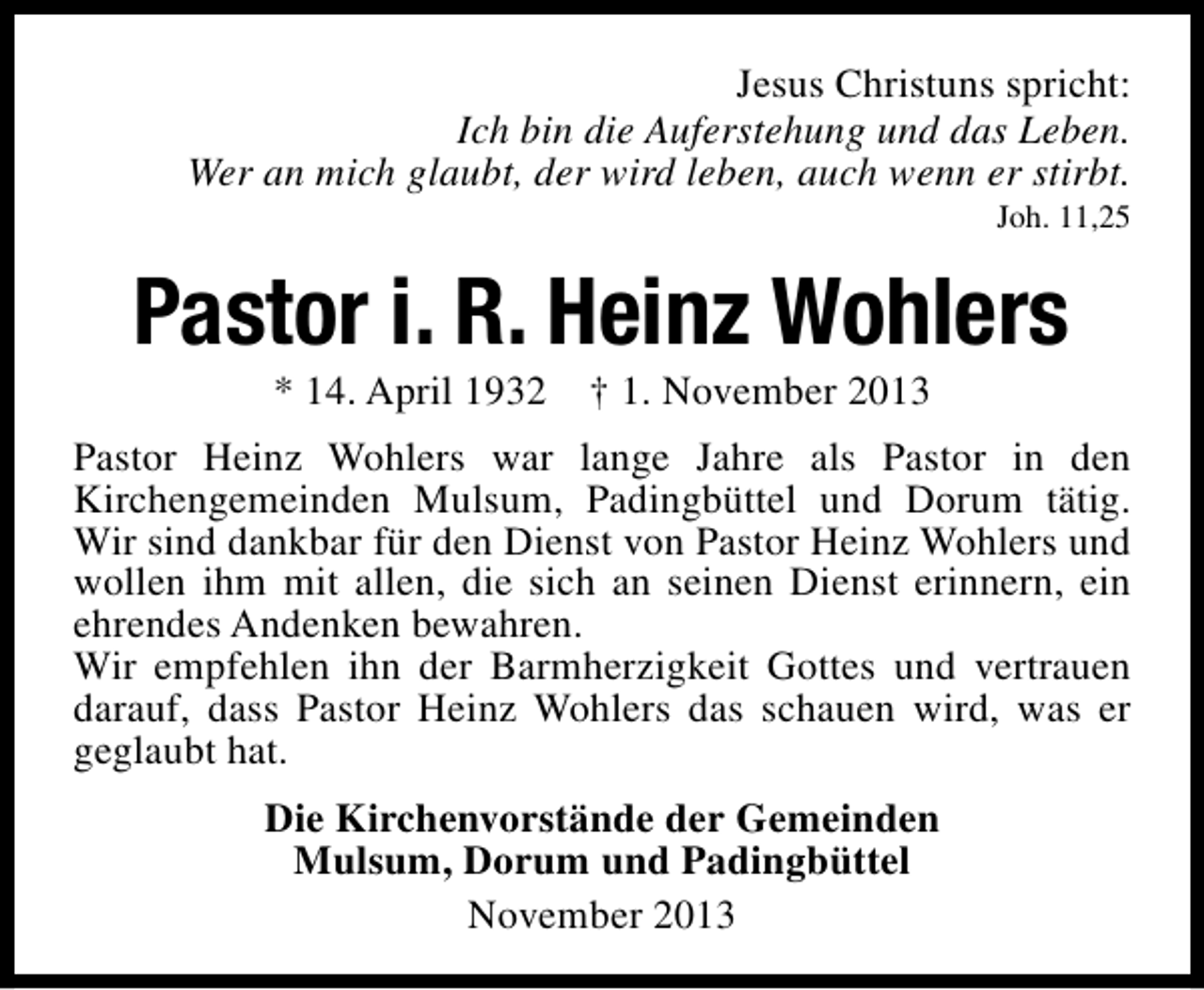 <p>Jesus Christuns spricht:<br />Ich bin die Auferstehung und das Leben.<br />Wer an mich glaubt, der wird leben, auch wenn er stirbt.<br />Joh. 11,25</p><p>Pastor i. R. Heinz Wohlers<br />* 14. April 1932</p><p>† 1. November 2013</p><p>Pastor Heinz Wohlers war lange Jahre als Pastor in den<br />Kirchengemeinden Mulsum, Padingbüttel und Dorum tätig.<br />Wir sind dankbar für den Dienst von Pastor Heinz Wohlers und<br />wollen ihm mit allen, die sich an seinen Dienst erinnern, ein<br />ehrendes Andenken bewahren.<br />Wir empfehlen ihn der Barmherzigkeit Gottes und vertrauen<br />darauf, dass Pastor Heinz Wohlers das schauen wird, was er<br />geglaubt hat.<br />Die Kirchenvorstände der Gemeinden<br />Mulsum, Dorum und Padingbüttel<br />November 2013</p>