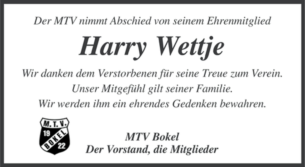 <p>Der MTV nimmt Abschied von seinem Ehrenmitglied</p><p>Harry Wettje<br />Wir danken dem Verstorbenen für seine Treue zum Verein.<br />Unser Mitgefühl gilt seiner Familie.<br />Wir werden ihm ein ehrendes Gedenken bewahren.<br />MTV Bokel<br />Der Vorstand, die Mitglieder</p>