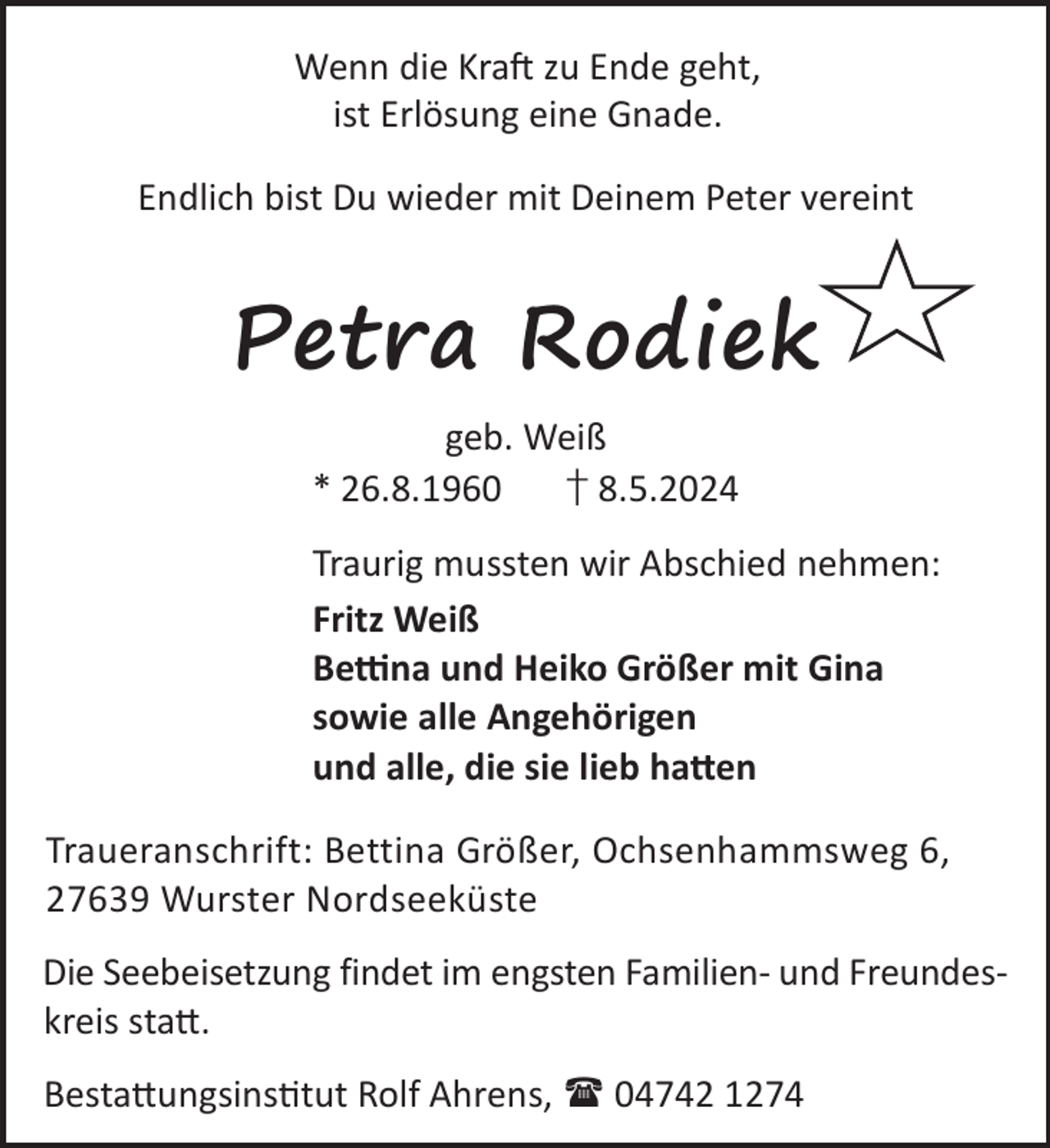 <p>Wenn die KraL zu Ende geht,<br />ist Erlösung eine Gnade.<br />Endlich bist Du wieder mit Deinem Peter vereint</p><p>Petra Rodiek<br />geb. Weiß<br />* 26.8.1960<br />† 8.5.2024<br />Traurig mussten wir Abschied nehmen:<br />Fritz Weiß<br />Be«na und Heiko Größer mit Gina<br />sowie alle Angehörigen<br />und alle, die sie lieb ha©en<br />Traueranschrift: Bettina Größer, Ochsenhammsweg 6,<br />27639 Wurster Nordseeküste<br />Die Seebeisetzung findet im engsten Familien- und Freundeskreis sta©.<br />Besta©ungsinstut Rolf Ahrens,  04742 1274</p>