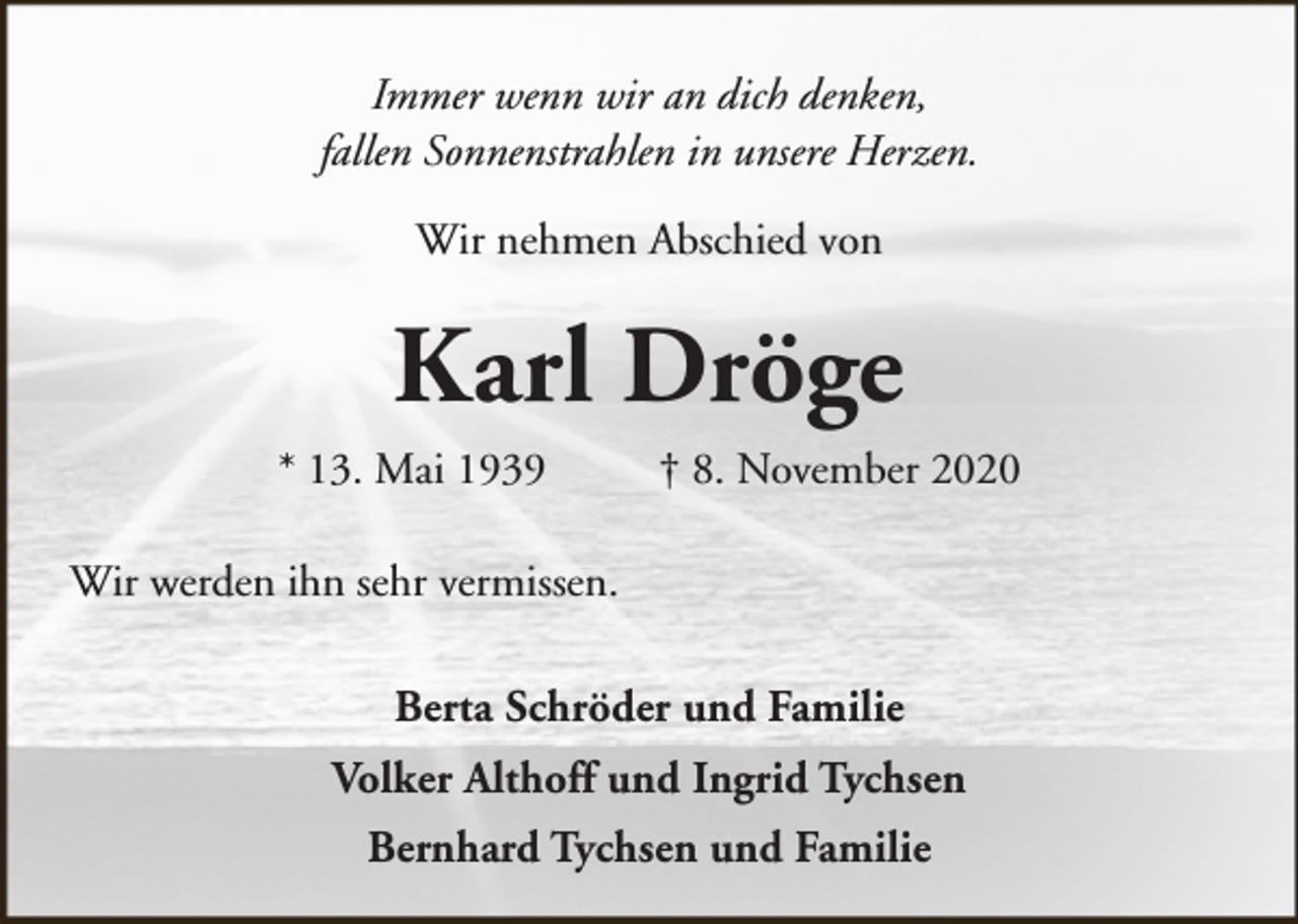 <p>Immer wenn wir an dich denken,<br />fallen Sonnenstrahlen in unsere Herzen.<br />Wir nehmen Abschied von</p><p>Karl Dröge<br />* 13. Mai 1939</p><p>† 8. November 2020</p><p>Wir werden ihn sehr vermissen.<br />Berta Schröder und Familie<br />Volker Althoff und Ingrid Tychsen<br />Bernhard Tychsen und Familie</p>