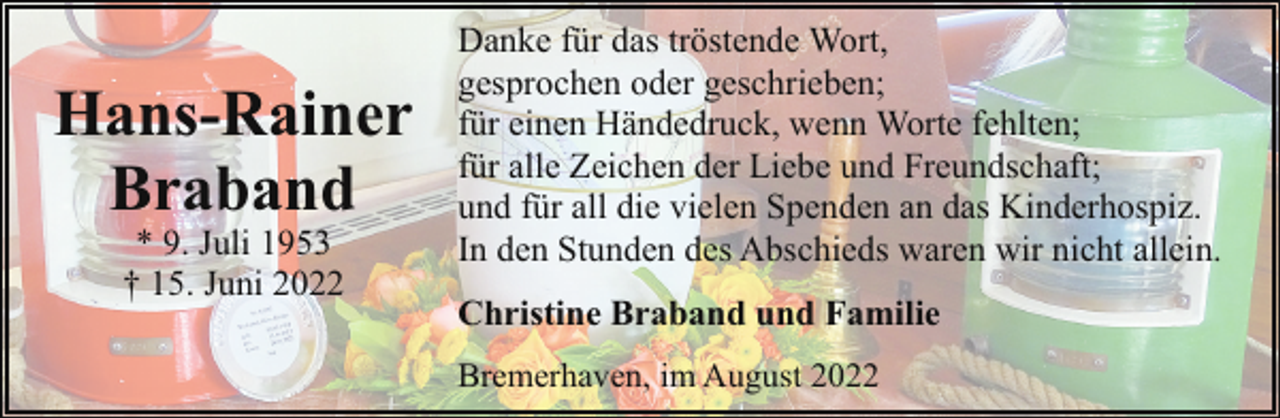 <p>Hans-Rainer<br />Braband<br />* 9. Juli 1953<br />† 15. Juni 2022</p><p>Danke für das tröstende Wort,<br />gesprochen oder geschrieben;<br />für einen Händedruck, wenn Worte fehlten;<br />für alle Zeichen der Liebe und Freundschaft;<br />und für all die vielen Spenden an das Kinderhospiz.<br />In den Stunden des Abschieds waren wir nicht allein.<br />Christine Braband und Familie<br />Bremerhaven, im August 2022</p>