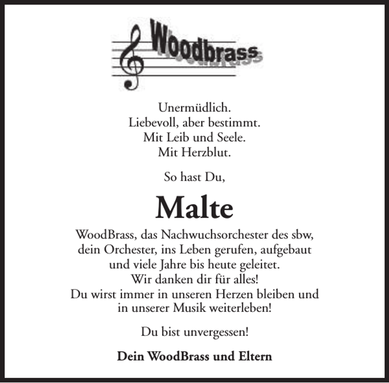 <p>Unermüdlich.<br />Liebevoll, aber bestimmt.<br />Mit Leib und Seele.<br />Mit Herzblut.<br />So hast Du,</p><p>Malte</p><p>WoodBrass, das Nachwuchsorchester des sbw,<br />dein Orchester, ins Leben gerufen, aufgebaut<br />und viele Jahre bis heute geleitet.<br />Wir danken dir für alles!<br />Du wirst immer in unseren Herzen bleiben und<br />in unserer Musik weiterleben!<br />Du bist unvergessen!<br />Dein WoodBrass und Eltern</p>