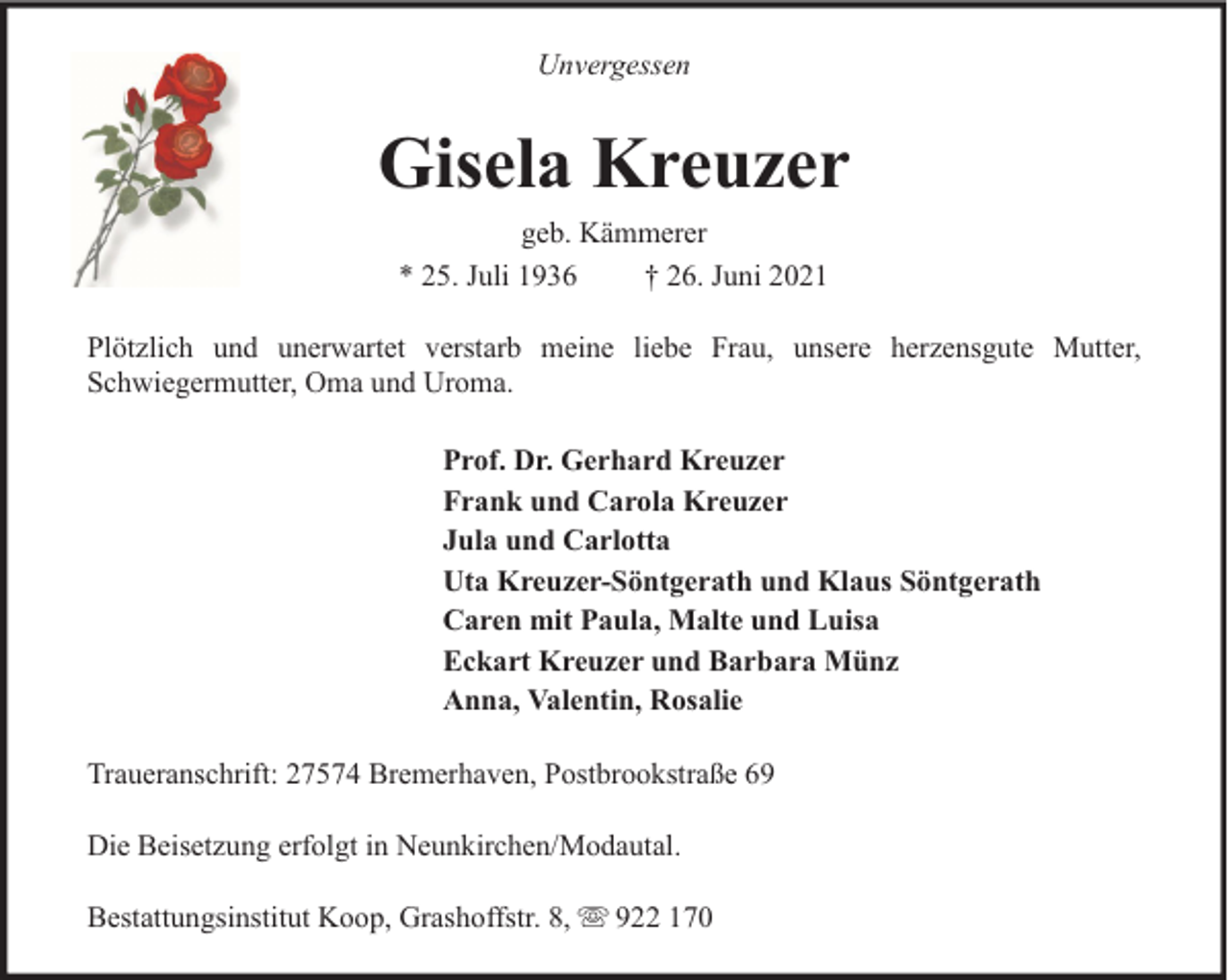 <p>Unvergessen</p><p>Gisela Kreuzer<br />geb. Kämmerer<br />* 25. Juli 1936<br />† 26. Juni 2021<br />Plötzlich und unerwartet verstarb meine liebe Frau, unsere herzensgute Mutter,<br />Schwiegermutter, Oma und Uroma.<br />Prof. Dr. Gerhard Kreuzer<br />Frank und Carola Kreuzer<br />Jula und Carlotta<br />Uta Kreuzer-Söntgerath und Klaus Söntgerath<br />Caren mit Paula, Malte und Luisa<br />Eckart Kreuzer und Barbara Münz<br />Anna, Valentin, Rosalie<br />Traueranschrift: 27574 Bremerhaven, Postbrookstraße 69<br />Die Beisetzung erfolgt in Neunkirchen/Modautal.<br />Bestattungsinstitut Koop, Grashoffstr. 8,</p><p>922 170</p>