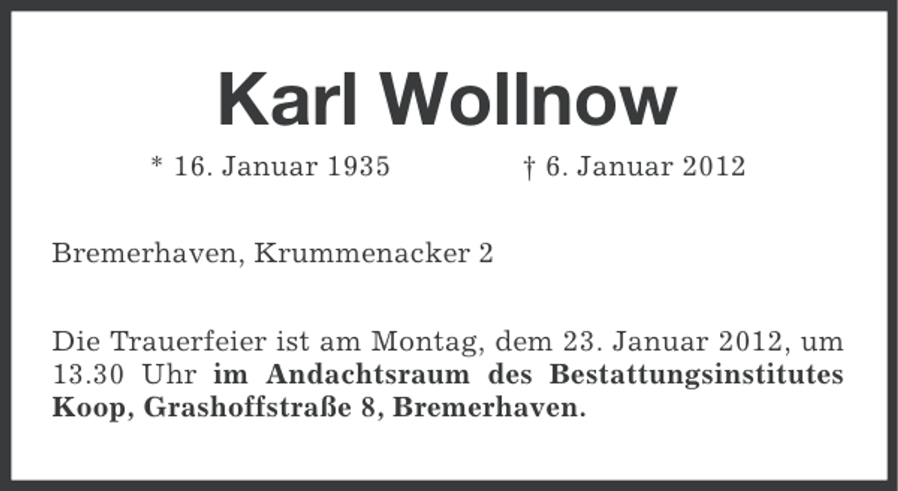 <p>Karl Wollnow<br />* 16. Januar 1935</p><p>† 6. Januar 2012</p><p>Bremerhaven, Krummenacker 2<br />Die Trauerfeier ist am Montag, dem 23. Januar 2012, um<br />13.30 Uhr im Andachtsraum des Bestattungsinstitutes<br />Koop, Grashoffstraße 8, Bremerhaven.</p>