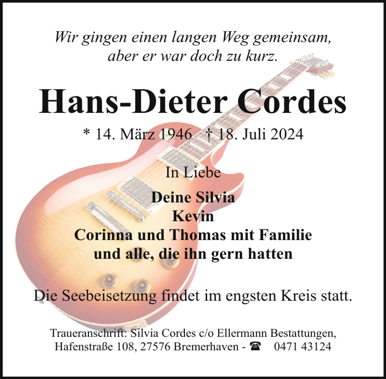 <p>Wir gingen einen langen Weg gemeinsam,<br />aber er war doch zu kurz.</p><p>Hans-Dieter Cordes<br />* 14. März 1946 † 18. Juli 2024<br />In Liebe<br />Deine Silvia<br />Kevin<br />Corinna und Thomas mit Familie<br />und alle, die ihn gern hatten<br />Die Seebeisetzung findet im engsten Kreis statt.<br />Traueranschrift: Silvia Cordes c/o Ellermann Bestattungen,<br />Hafenstraße 108, 27576 Bremerhaven - ( 0471 43124</p>