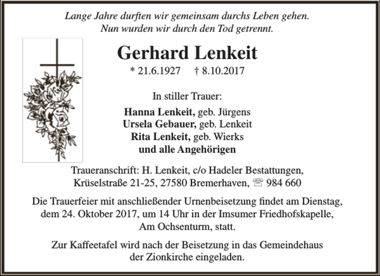 <p>Lange Jahre durften wir gemeinsam durchs Leben gehen.<br />Nun wurden wir durch den Tod getrennt.</p><p>Gerhard Lenkeit<br />* 21.6.1927</p><p>† 8.10.2017</p><p>In stiller Trauer:<br />Hanna Lenkeit, geb. Jürgens<br />Ursela Gebauer, geb. Lenkeit<br />Rita Lenkeit, geb. Wierks<br />und alle Angehörigen<br />Traueranschrift: H. Lenkeit, c/o Hadeler Bestattungen,<br />Krüselstraße 21-25, 27580 Bremerhaven,  984 660<br />Die Trauerfeier mit anschließender Urnenbeisetzung findet am Dienstag,<br />dem 24. Oktober 2017, um 14 Uhr in der Imsumer Friedhofskapelle,<br />Am Ochsenturm, statt.<br />Zur Kaffeetafel wird nach der Beisetzung in das Gemeindehaus<br />der Zionkirche eingeladen.</p>