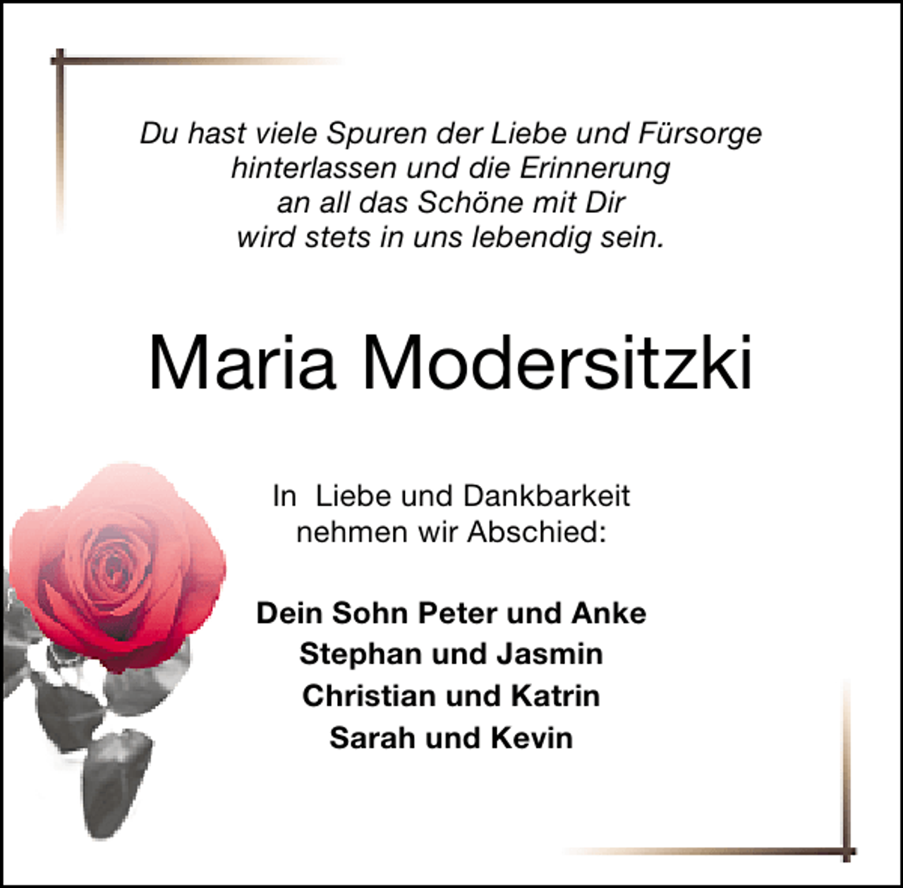 <p>Du hast viele Spuren der Liebe und Fürsorge<br />hinterlassen und die Erinnerung<br />an all das Schöne mit Dir<br />wird stets in uns lebendig sein.</p><p>Maria Modersitzki<br />In Liebe und Dankbarkeit<br />nehmen wir Abschied:<br />Dein Sohn Peter und Anke<br />Stephan und Jasmin<br />Christian und Katrin<br />Sarah und Kevin</p>