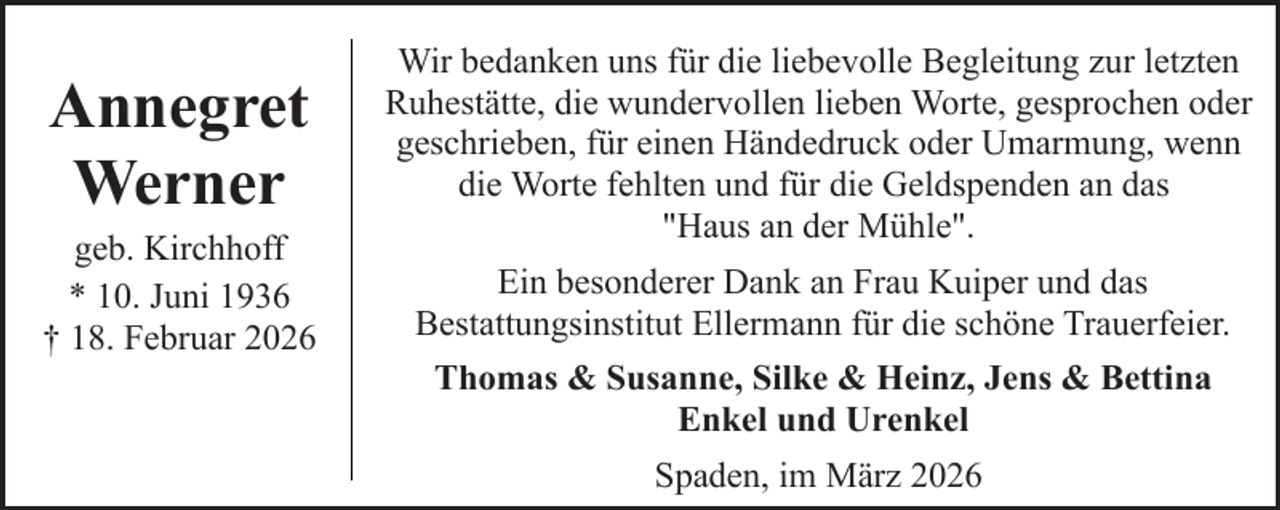 <p>Annegret<br />Werner</p><p>geb. Kirchhoff<br />* 10. Juni 1936<br />† 18. Februar 2026</p><p>Wir bedanken uns für die liebevolle Begleitung zur letzten<br />Ruhestätte, die wundervollen lieben Worte, gesprochen oder<br />geschrieben, für einen Händedruck oder Umarmung, wenn<br />die Worte fehlten und für die Geldspenden an das<br />"Haus an der Mühle".<br />Ein besonderer Dank an Frau Kuiper und das<br />Bestattungsinstitut Ellermann für die schöne Trauerfeier.<br />Thomas &amp; Susanne, Silke &amp; Heinz, Jens &amp; Bettina<br />Enkel und Urenkel<br />Spaden, im März 2026</p>