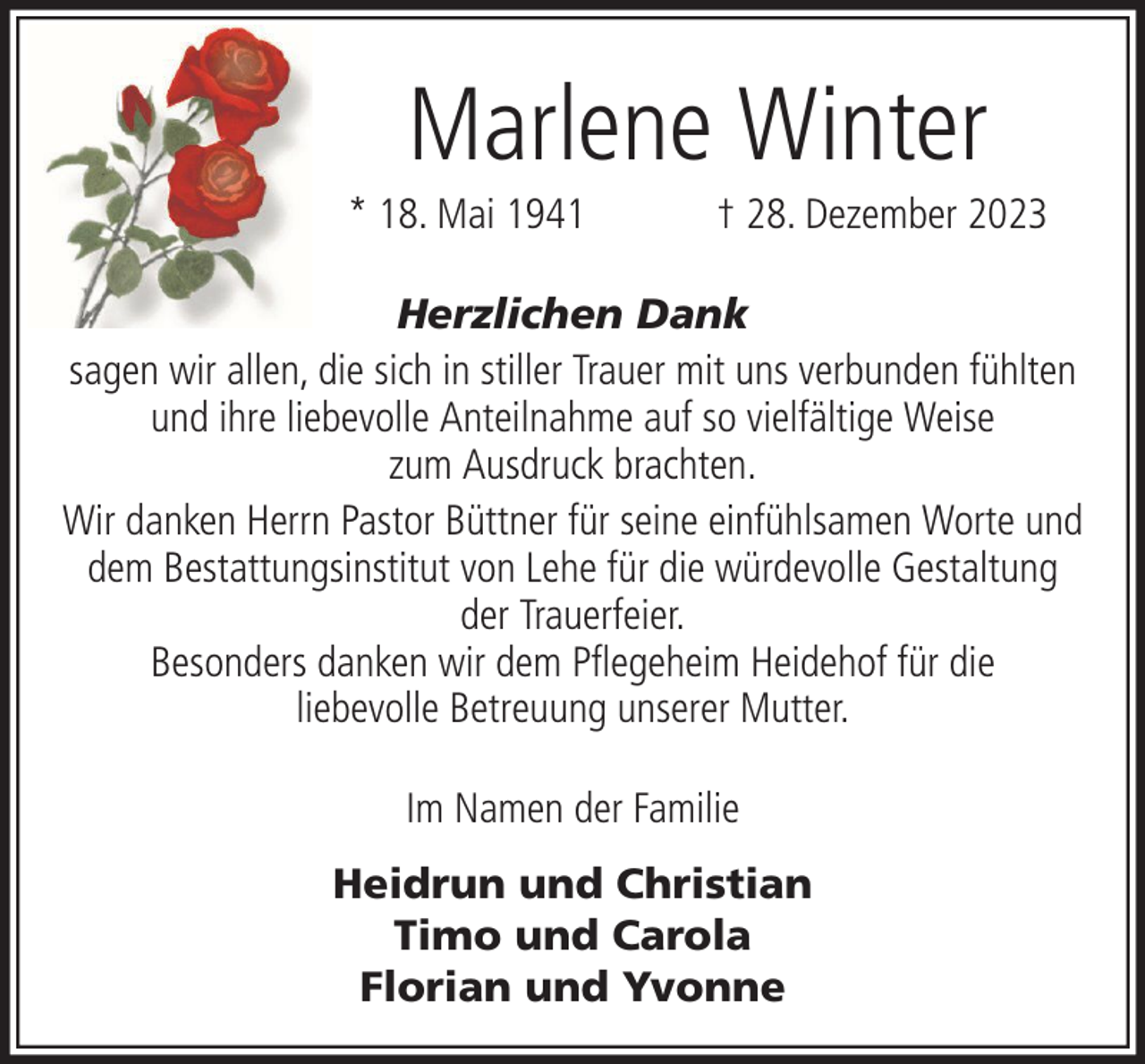 <p>Marlene Winter<br />* 18. Mai 1941</p><p>† 28. Dezember 2023</p><p>Herzlichen Dank<br />sagen wir allen, die sich in stiller Trauer mit uns verbunden fühlten<br />und ihre liebevolle Anteilnahme auf so vielfältige Weise<br />zum Ausdruck brachten.<br />Wir danken Herrn Pastor Büttner für seine einfühlsamen Worte und<br />dem Bestattungsinstitut von Lehe für die würdevolle Gestaltung<br />der Trauerfeier.<br />Besonders danken wir dem Pflegeheim Heidehof für die<br />liebevolle Betreuung unserer Mutter.<br />Im Namen der Familie<br />Heidrun und Christian<br />Timo und Carola<br />Florian und Yvonne</p>