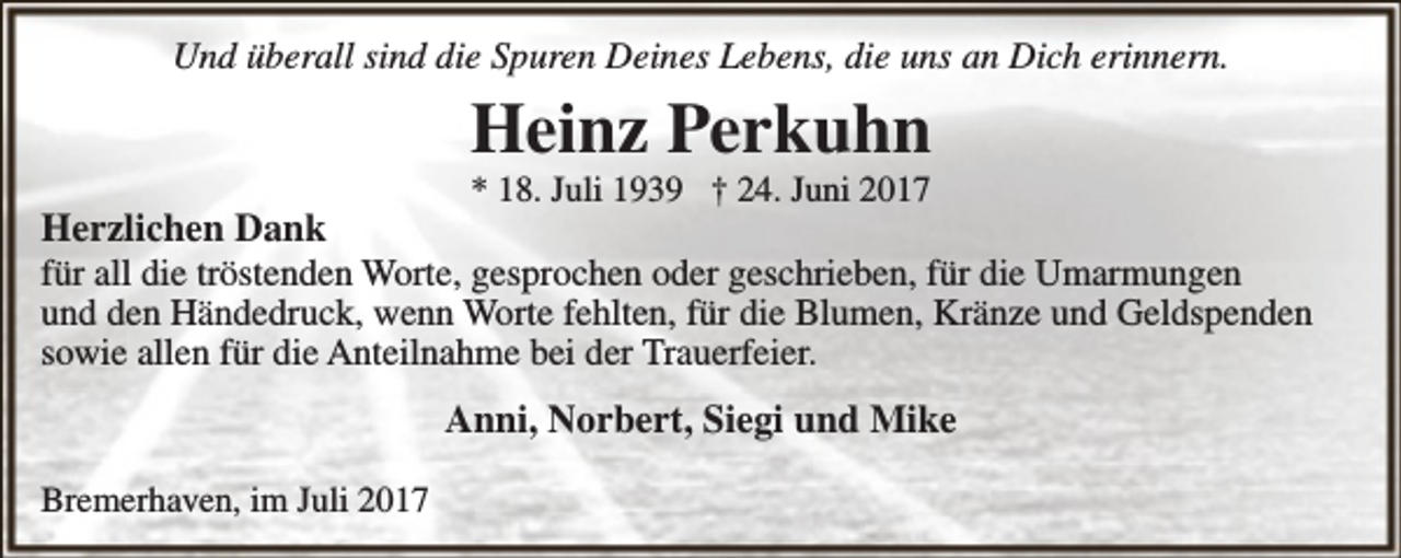 <p>Und überall sind die Spuren Deines Lebens, die uns an Dich erinnern.</p><p>Heinz Perkuhn<br />* 18. Juli 1939 † 24. Juni 2017</p><p>Herzlichen Dank<br />für all die tröstenden Worte, gesprochen oder geschrieben, für die Umarmungen<br />und den Händedruck, wenn Worte fehlten, für die Blumen, Kränze und Geldspenden<br />sowie allen für die Anteilnahme bei der Trauerfeier.<br />Anni, Norbert, Siegi und Mike<br />Bremerhaven, im Juli 2017</p>