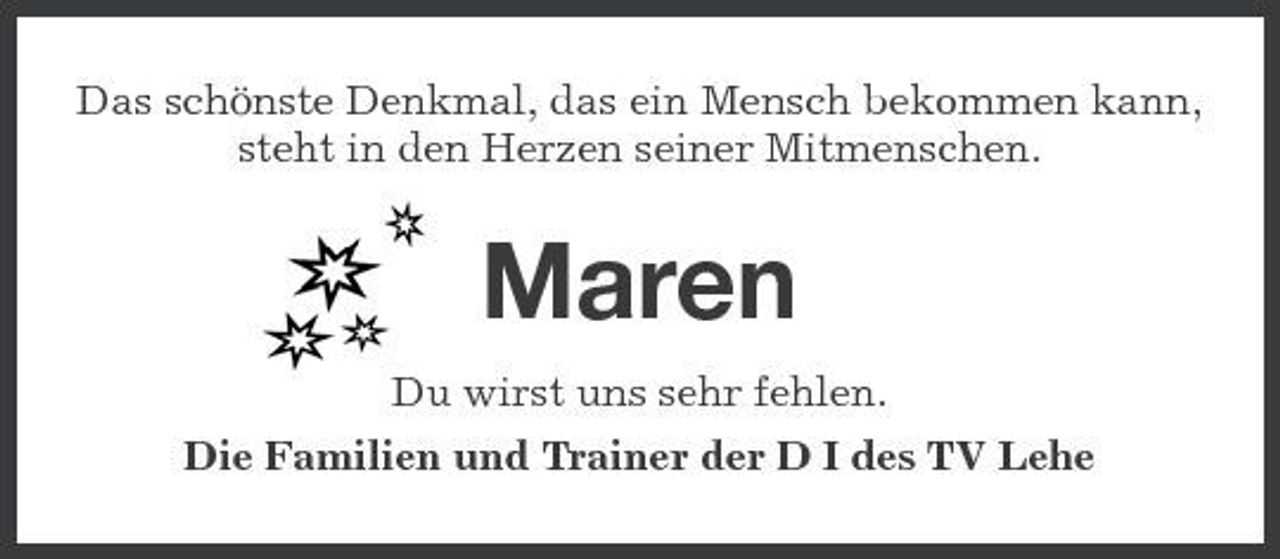 <p>Das schönste Denkmal, das ein Mensch bekommen kann, steht in den Herzen seiner Mitmenschen.</p><p>Maren<br />Du wirst uns sehr fehlen. Die Familien und Trainer der D I des TV Lehe</p>