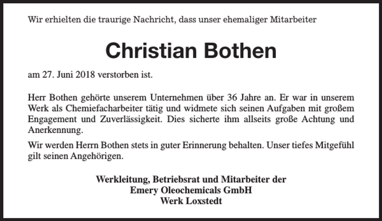 <p>Wir erhielten die traurige Nachricht, dass unser ehemaliger Mitarbeiter</p><p>Christian Bothen<br />am 27. Juni 2018 verstorben ist.<br />Herr Bothen gehörte unserem Unternehmen über 36 Jahre an. Er war in unserem<br />Werk als Chemiefacharbeiter tätig und widmete sich seinen Aufgaben mit großem<br />Engagement und Zuverlässigkeit. Dies sicherte ihm allseits große Achtung und<br />Anerkennung.<br />Wir werden Herrn Bothen stets in guter Erinnerung behalten. Unser tiefes Mitgefühl<br />gilt seinen Angehörigen.<br />Werkleitung, Betriebsrat und Mitarbeiter der<br />Emery Oleochemicals GmbH<br />Werk Loxstedt</p>