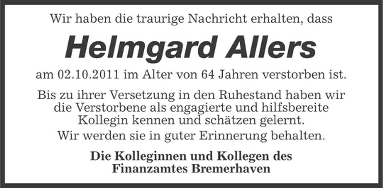 <p>Wir haben die traurige Nachricht erhalten, dass</p><p>Helmgard Allers<br />am 02.10.2011 im Alter von 64 Jahren verstorben ist.<br />Bis zu ihrer Versetzung in den Ruhestand haben wir<br />die Verstorbene als engagierte und hilfsbereite<br />Kollegin kennen und schätzen gelernt.<br />Wir werden sie in guter Erinnerung behalten.<br />Die Kolleginnen und Kollegen des<br />Finanzamtes Bremerhaven</p>