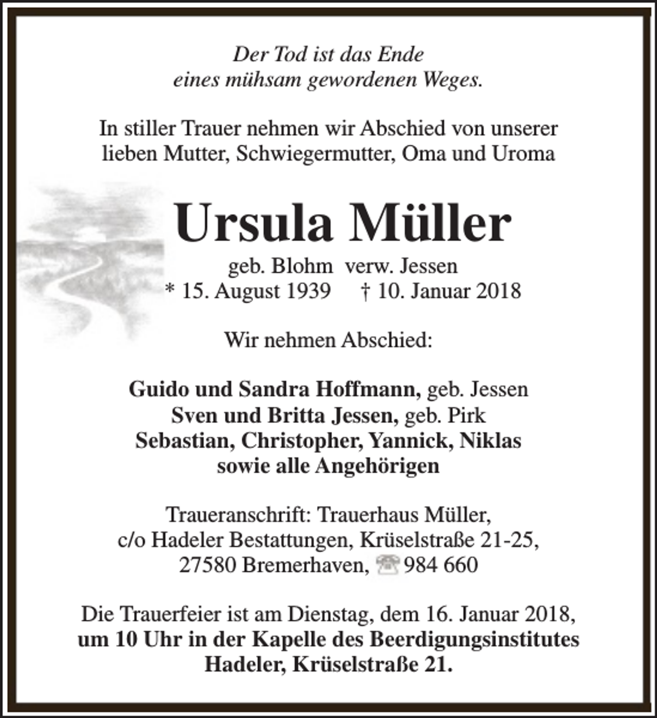 <p>Der Tod ist das Ende<br />eines mühsam gewordenen Weges.<br />In stiller Trauer nehmen wir Abschied von unserer<br />lieben Mutter, Schwiegermutter, Oma und Uroma</p><p>Ursula Müller</p><p>geb. Blohm verw. Jessen<br />* 15. August 1939 † 10. Januar 2018<br />Wir nehmen Abschied:<br />Guido und Sandra Hoffmann, geb. Jessen<br />Sven und Britta Jessen, geb. Pirk<br />Sebastian, Christopher, Yannick, Niklas<br />sowie alle Angehörigen<br />Traueranschrift: Trauerhaus Müller,<br />c/o Hadeler Bestattungen, Krüselstraße 21-25,<br />27580 Bremerhaven,<br />984 660<br />Die Trauerfeier ist am Dienstag, dem 16. Januar 2018,<br />um 10 Uhr in der Kapelle des Beerdigungsinstitutes<br />Hadeler, Krüselstraße 21.</p>