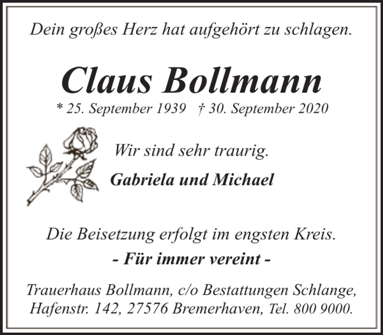 <p>Dein großes Herz hat aufgehört zu schlagen.</p><p>Claus Bollmann</p><p>* 25. September 1939 † 30. September 2020</p><p>Wir sind sehr traurig.<br />Gabriela und Michael<br />Die Beisetzung erfolgt im engsten Kreis.<br />- Für immer vereint Trauerhaus Bollmann, c/o Bestattungen Schlange,<br />Hafenstr. 142, 27576 Bremerhaven, Tel. 800 9000.</p>