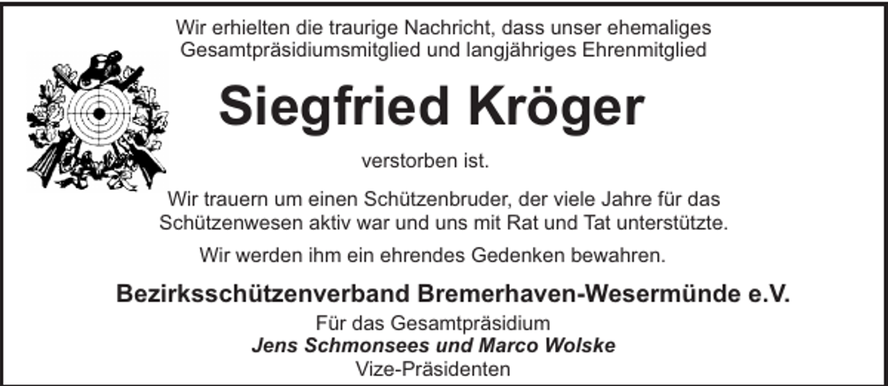 <p>Wir erhielten die traurige Nachricht, dass unser ehemaliges<br />Gesamtpräsidiumsmitglied und langjähriges Ehrenmitglied</p><p>Siegfried Kröger<br />verstorben ist.<br />Wir trauern um einen Schützenbruder, der viele Jahre für das<br />Schützenwesen aktiv war und uns mit Rat und Tat unterstützte.<br />Wir werden ihm ein ehrendes Gedenken bewahren.</p><p>Bezirksschützenverband Bremerhaven-Wesermünde e.V.<br />Für das Gesamtpräsidium<br />Jens Schmonsees und Marco Wolske<br />Vize-Präsidenten</p>