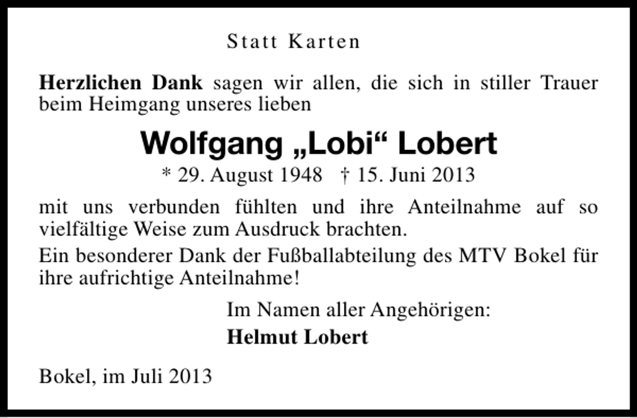 <p>Statt Karten<br />Herzlichen Dank sagen wir allen, die sich in stiller Trauer<br />beim Heimgang unseres lieben</p><p>Wolfgang „Lobi“ Lobert</p><p>* 29. August 1948 † 15. Juni 2013<br />mit uns verbunden fühlten und ihre Anteilnahme auf so<br />vielfältige Weise zum Ausdruck brachten.<br />Ein besonderer Dank der Fußballabteilung des MTV Bokel für<br />ihre aufrichtige Anteilnahme!<br />Im Namen aller Angehörigen:<br />Helmut Lobert<br />Bokel, im Juli 2013</p>