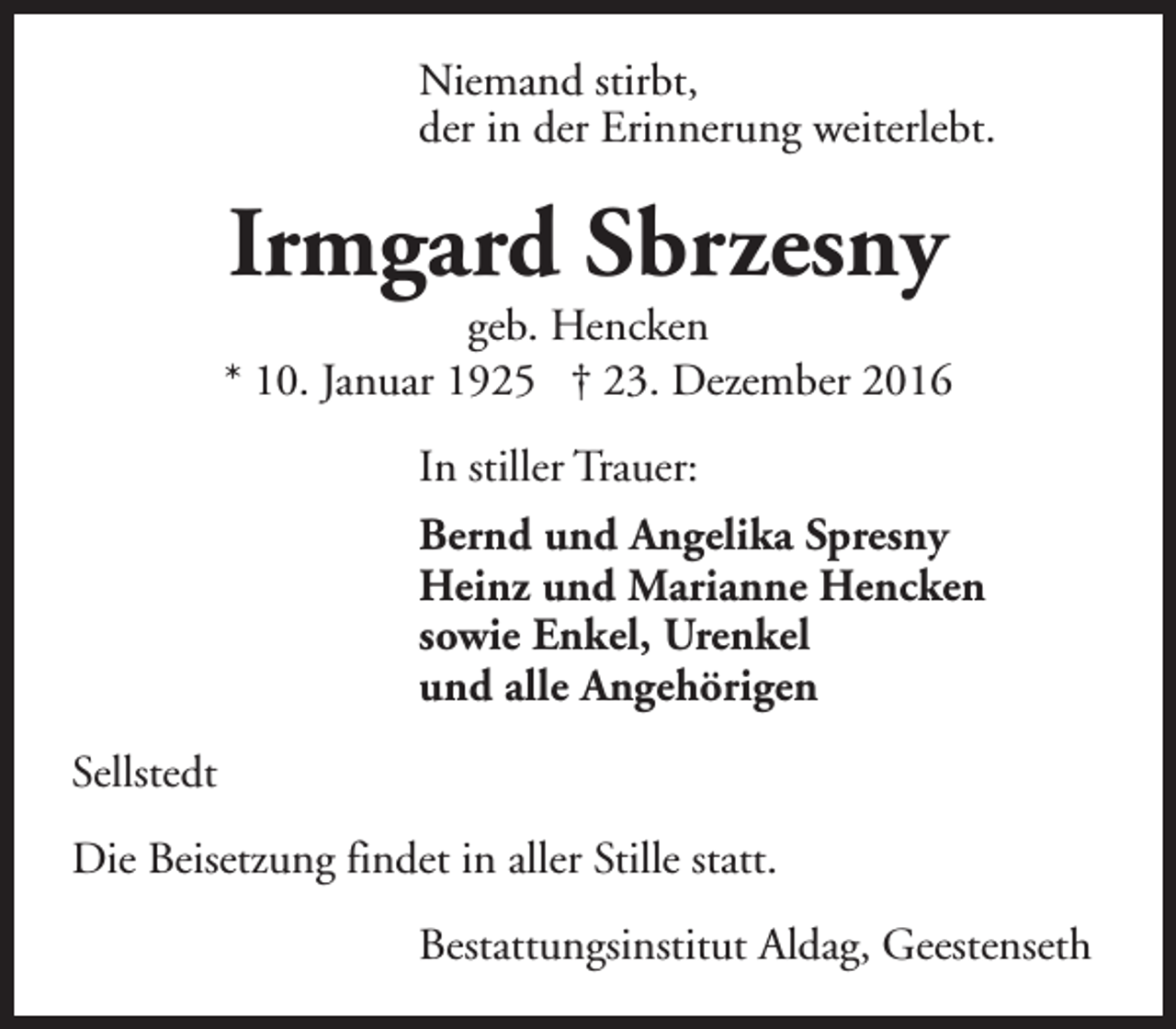 <p>Niemand stirbt,<br />der in der Erinnerung weiterlebt.</p><p>Irmgard Sbrzesny</p><p>geb. Hencken<br />* 10. Januar 1925 † 23. Dezember 2016<br />In stiller Trauer:<br />Bernd und Angelika Spresny<br />Heinz und Marianne Hencken<br />sowie Enkel, Urenkel<br />und alle Angehörigen<br />Sellstedt<br />Die Beisetzung findet in aller Stille statt.<br />Bestattungsinstitut Aldag, Geestenseth</p>
