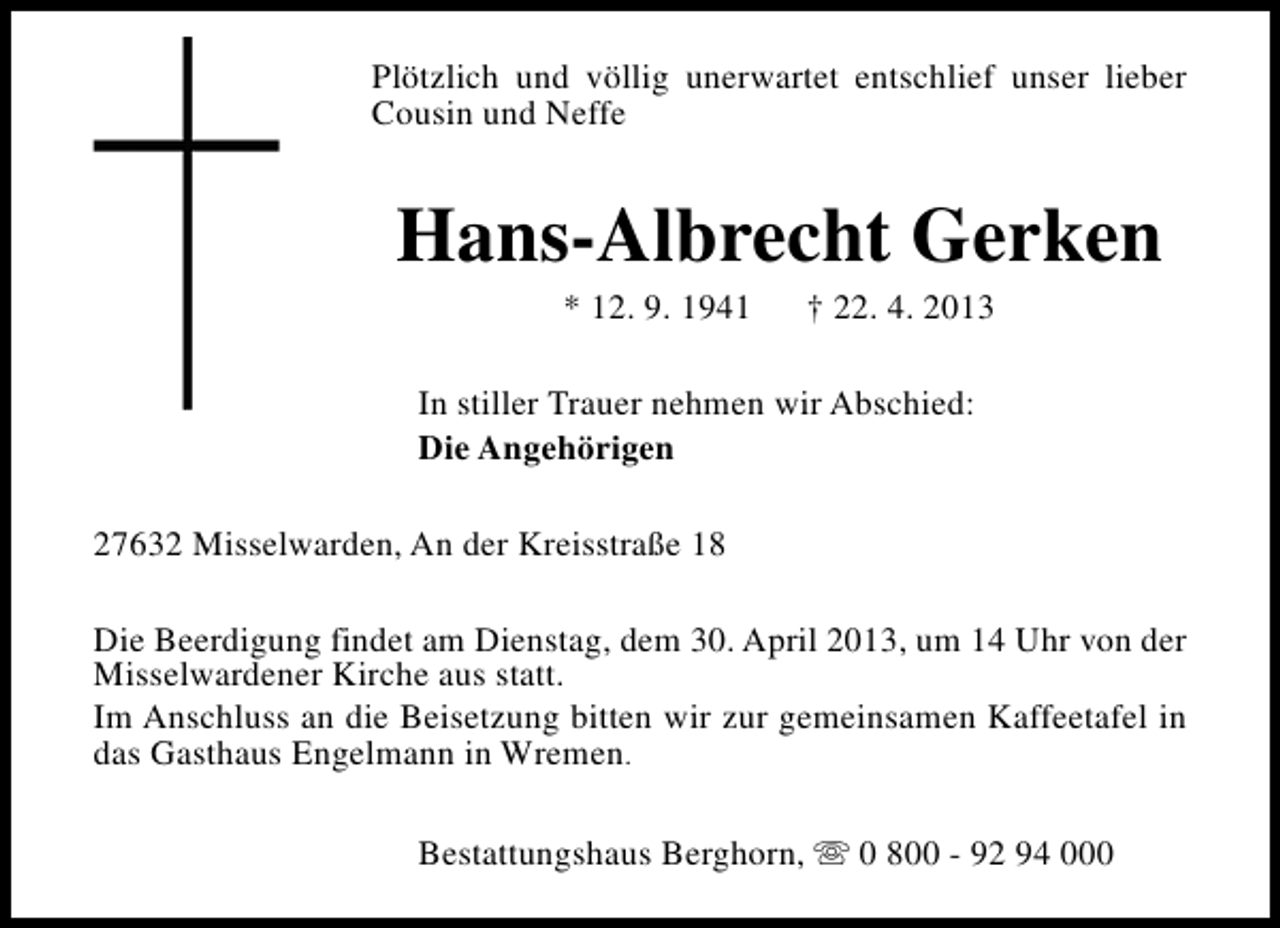 <p>Plötzlich und völlig unerwartet entschlief unser lieber<br />Cousin und Neffe</p><p>Hans-Albrecht Gerken<br />* 12. 9. 1941</p><p>† 22. 4. 2013</p><p>In stiller Trauer nehmen wir Abschied:<br />Die Angehörigen<br />27632 Misselwarden, An der Kreisstraße 18<br />Die Beerdigung findet am Dienstag, dem 30. April 2013, um 14 Uhr von der<br />Misselwardener Kirche aus statt.<br />Im Anschluss an die Beisetzung bitten wir zur gemeinsamen Kaffeetafel in<br />das Gasthaus Engelmann in Wremen.<br />Bestattungshaus Berghorn, s 0 800 - 92 94 000</p>