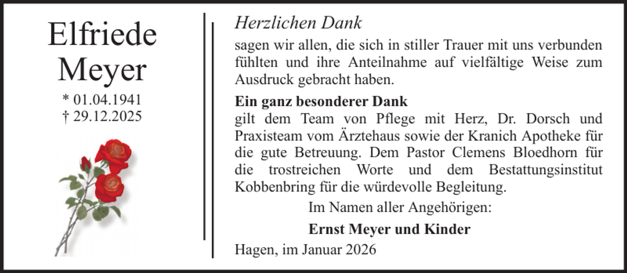<p>Elfriede<br />Meyer<br />* 01.04.1941<br />† 29.12.2025</p><p>Herzlichen Dank<br />sagen wir allen, die sich in stiller Trauer mit uns verbunden<br />fühlten und ihre Anteilnahme auf vielfältige Weise zum<br />Ausdruck gebracht haben.<br />Ein ganz besonderer Dank<br />gilt dem Team von Pflege mit Herz, Dr. Dorsch und<br />Praxisteam vom Ärztehaus sowie der Kranich Apotheke für<br />die gute Betreuung. Dem Pastor Clemens Bloedhorn für<br />die trostreichen Worte und dem Bestattungsinstitut<br />Kobbenbring für die würdevolle Begleitung.<br />Im Namen aller Angehörigen:<br />Ernst Meyer und Kinder<br />Hagen, im Januar 2026</p>