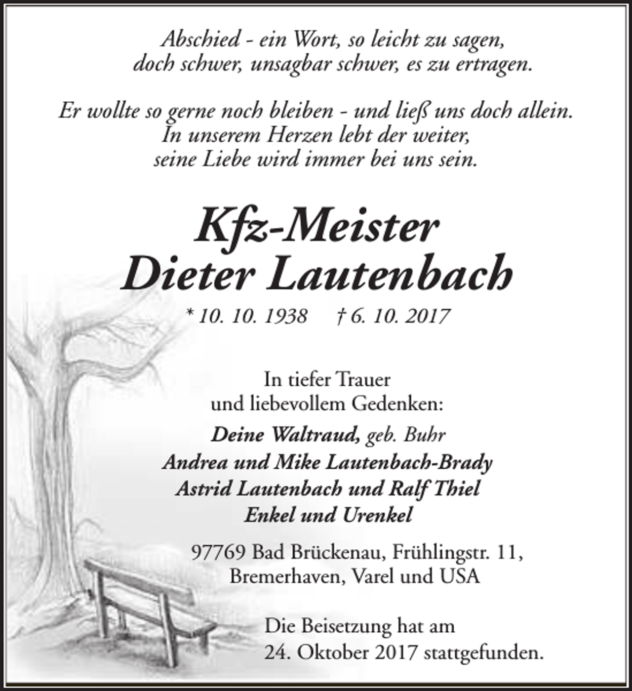 <p>Abschied - ein Wort, so leicht zu sagen,<br />doch schwer, unsagbar schwer, es zu ertragen.<br />Er wollte so gerne noch bleiben - und ließ uns doch allein.<br />In unserem Herzen lebt der weiter,<br />seine Liebe wird immer bei uns sein.</p><p>Kfz-Meister<br />Dieter Lautenbach<br />* 10. 10. 1938</p><p>† 6. 10. 2017</p><p>In tiefer Trauer<br />und liebevollem Gedenken:<br />Deine Waltraud, geb. Buhr<br />Andrea und Mike Lautenbach-Brady<br />Astrid Lautenbach und Ralf Thiel<br />Enkel und Urenkel<br />97769 Bad Brückenau, Frühlingstr. 11,<br />Bremerhaven, Varel und USA<br />Die Beisetzung hat am<br />24. Oktober 2017 stattgefunden.</p>