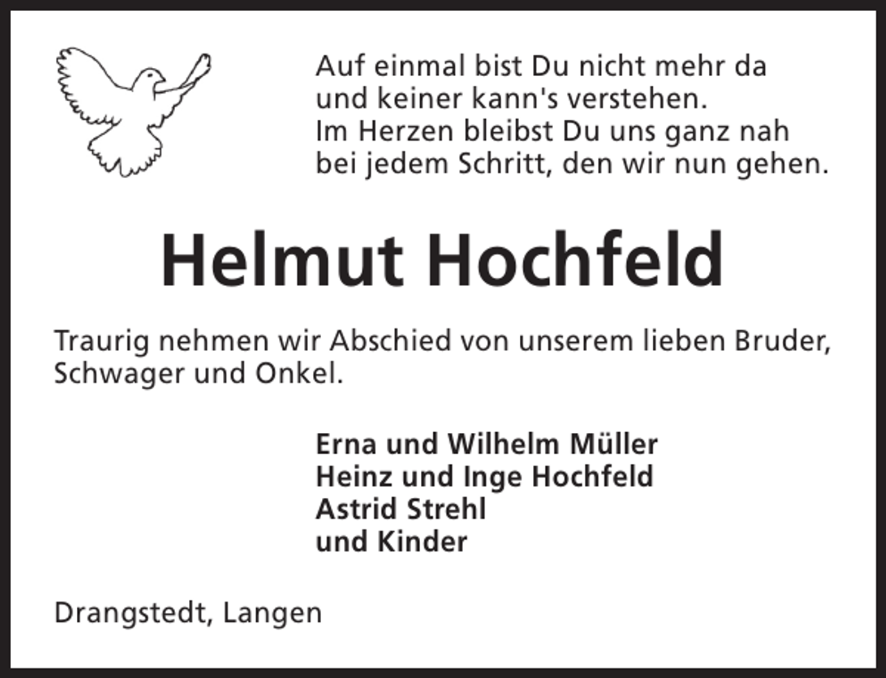<p>Auf einmal bist Du nicht mehr da<br />und keiner kann's verstehen.<br />Im Herzen bleibst Du uns ganz nah<br />bei jedem Schritt, den wir nun gehen.</p><p>Helmut Hochfeld<br />Traurig nehmen wir Abschied von unserem lieben Bruder,<br />Schwager und Onkel.<br />Erna und Wilhelm Müller<br />Heinz und Inge Hochfeld<br />Astrid Strehl<br />und Kinder<br />Drangstedt, Langen</p>