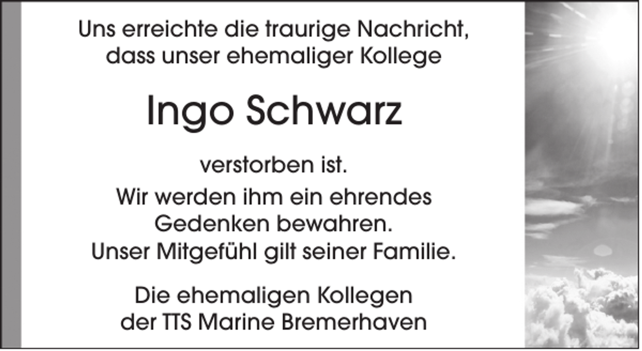 <p>Uns erreichte die traurige Nachricht,<br />dass unser ehemaliger Kollege</p><p>Ingo Schwarz<br />verstorben ist.<br />Wir werden ihm ein ehrendes<br />Gedenken bewahren.<br />Unser Mitgefühl gilt seiner Familie.<br />Die ehemaligen Kollegen<br />der TTS Marine Bremerhaven</p>