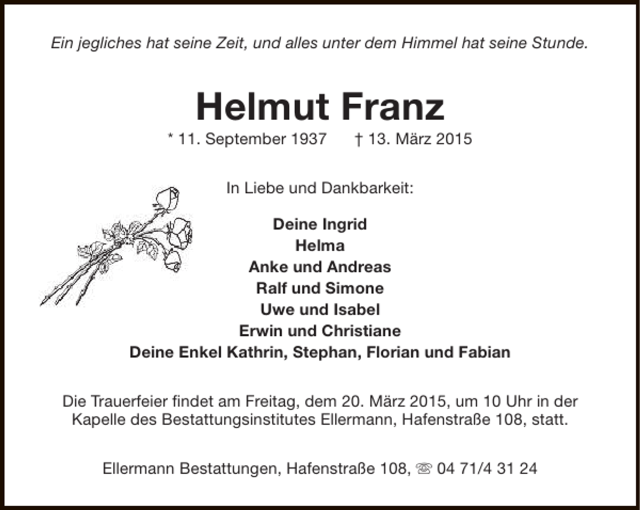 <p>Ein jegliches hat seine Zeit, und alles unter dem Himmel hat seine Stunde.</p><p>Helmut Franz</p><p>* 11. September 1937</p><p>† 13. März 2015</p><p>In Liebe und Dankbarkeit:<br />Deine Ingrid<br />Helma<br />Anke und Andreas<br />Ralf und Simone<br />Uwe und Isabel<br />Erwin und Christiane<br />Deine Enkel Kathrin, Stephan, Florian und Fabian<br />Die Trauerfeier findet am Freitag, dem 20. März 2015, um 10 Uhr in der<br />Kapelle des Bestattungsinstitutes Ellermann, Hafenstraße 108, statt.<br />Ellermann Bestattungen, Hafenstraße 108, s 04 71/4 31 24</p>