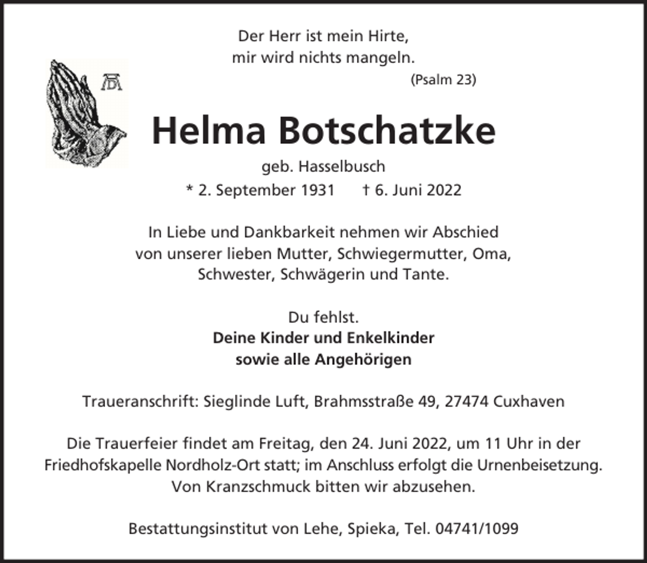 <p>Der Herr ist mein Hirte,<br />mir wird nichts mangeln.<br />(Psalm 23)</p><p>Helma Botschatzke<br />geb. Hasselbusch<br />* 2. September 1931<br />† 6. Juni 2022<br />In Liebe und Dankbarkeit nehmen wir Abschied<br />von unserer lieben Mutter, Schwiegermutter, Oma,<br />Schwester, Schwägerin und Tante.<br />Du fehlst.<br />Deine Kinder und Enkelkinder<br />sowie alle Angehörigen<br />Traueranschrift: Sieglinde Luft, Brahmsstraße 49, 27474 Cuxhaven<br />Die Trauerfeier findet am Freitag, den 24. Juni 2022, um 11 Uhr in der<br />Friedhofskapelle Nordholz-Ort statt; im Anschluss erfolgt die Urnenbeisetzung.<br />Von Kranzschmuck bitten wir abzusehen.<br />Bestattungsinstitut von Lehe, Spieka, Tel. 04741/1099</p>