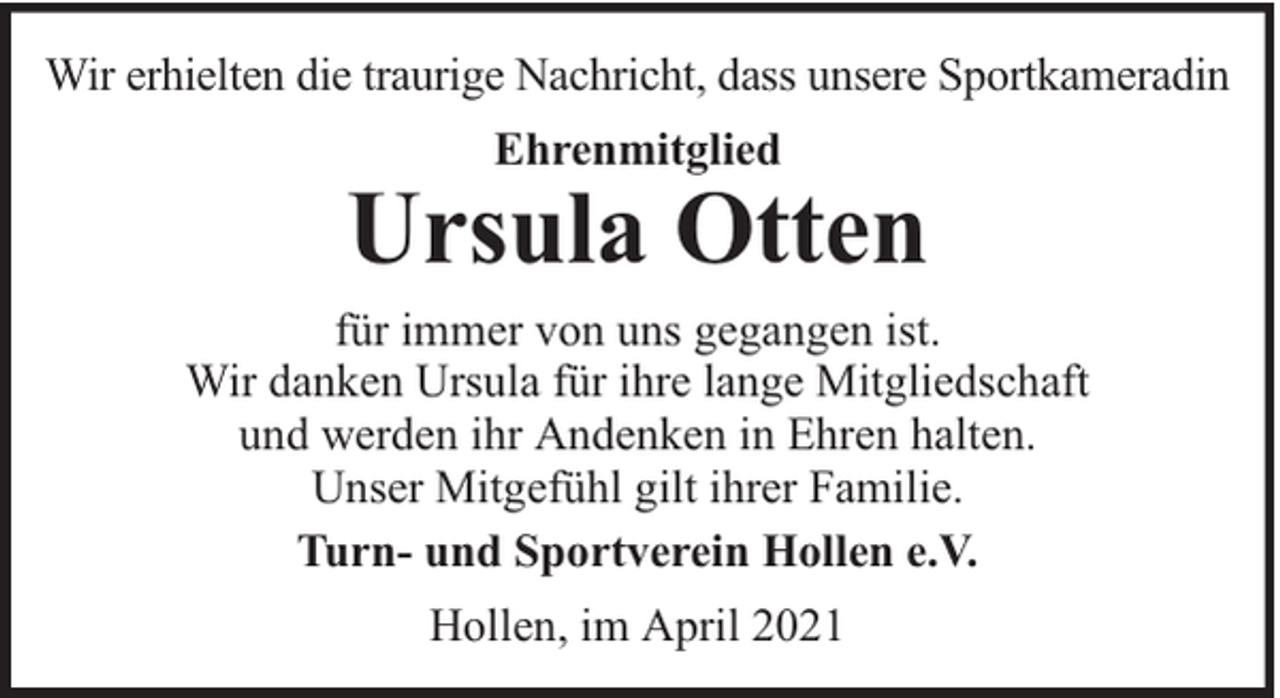 <p>Wir erhielten die traurige Nachricht, dass unsere Sportkameradin<br />Ehrenmitglied</p>
<p>Ursula Otten<br />für immer von uns gegangen ist.<br />Wir danken Ursula für ihre lange Mitgliedschaft<br />und werden ihr Andenken in Ehren halten.<br />Unser Mitgefühl gilt ihrer Familie.<br />Turn- und Sportverein Hollen e.V.<br />Hollen, im April 2021</p>