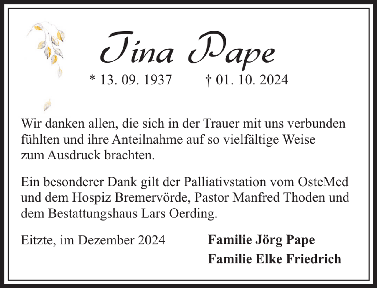 <p>Tina Pape</p><p>* 13. 09. 1937</p><p>† 01. 10. 2024</p><p>Wir danken allen, die sich in der Trauer mit uns verbunden<br />fühlten und ihre Anteilnahme auf so vielfältige Weise<br />zum Ausdruck brachten.<br />Ein besonderer Dank gilt der Palliativstation vom OsteMed<br />und dem Hospiz Bremervörde, Pastor Manfred Thoden und<br />dem Bestattungshaus Lars Oerding.<br />Eitzte, im Dezember 2024</p><p>Familie Jörg Pape<br />Familie Elke Friedrich</p>