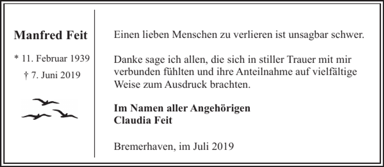 <p>Manfred Feit</p><p>Einen lieben Menschen zu verlieren ist unsagbar schwer.</p><p>* 11. Februar 1939</p><p>Danke sage ich allen, die sich in stiller Trauer mit mir<br />verbunden fühlten und ihre Anteilnahme auf vielfältige<br />Weise zum Ausdruck brachten.</p><p>† 7. Juni 2019</p><p>Im Namen aller Angehörigen<br />Claudia Feit<br />Bremerhaven, im Juli 2019</p>