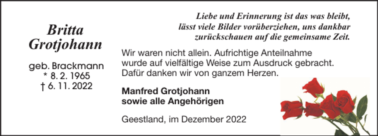 <p>Britta<br />Grotjohann<br />geb. Brackmann<br />* 8. 2. 1965<br />† 6. 11. 2022</p><p>Liebe und Erinnerung ist das was bleibt,<br />lässt viele Bilder vorüberziehen, uns dankbar<br />zurückschauen auf die gemeinsame Zeit.<br />Wir waren nicht allein. Aufrichtige Anteilnahme<br />wurde auf vielfältige Weise zum Ausdruck gebracht.<br />Dafür danken wir von ganzem Herzen.<br />Manfred Grotjohann<br />sowie alle Angehörigen<br />Geestland, im Dezember 2022</p>