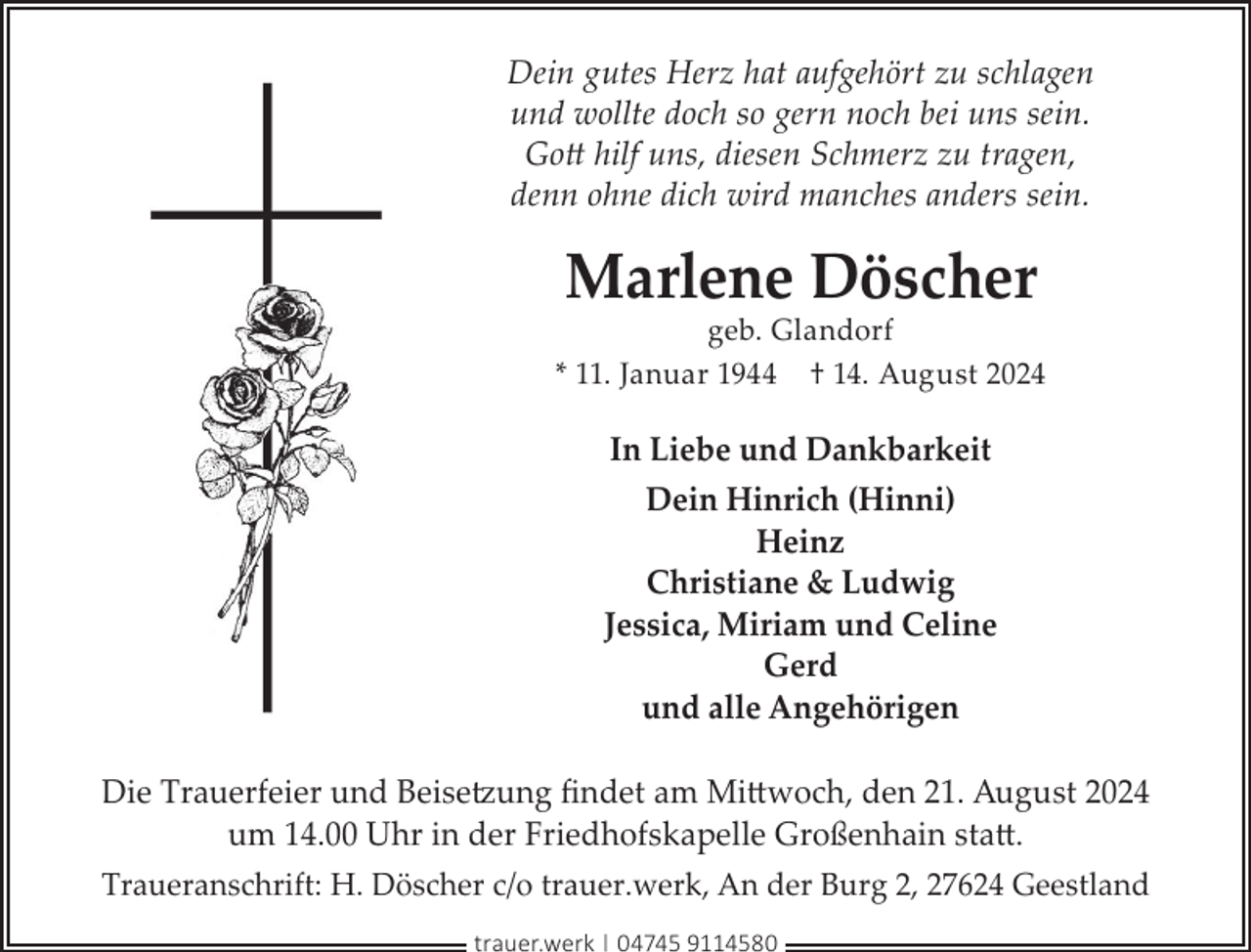 <p>Dein gutes Herz hat aufgehört zu schlagen<br />und wollte doch so gern noch bei uns sein.<br />Gott hilf uns, diesen Schmerz zu tragen,<br />denn ohne dich wird manches anders sein.</p><p>Marlene Döscher</p><p>geb. Glandorf<br />* 11. Januar 1944 † 14. August 2024</p><p>In Liebe und Dankbarkeit<br />Dein Hinrich (Hinni)<br />Heinz<br />Christiane &amp; Ludwig<br />Jessica, Miriam und Celine<br />Gerd<br />und alle Angehörigen<br />Die Trauerfeier und Beisetzung ﬁndet am Mittwoch, den 21. August 2024<br />um 14.00 Uhr in der Friedhofskapelle Großenhain statt.<br />Traueranschrift: H. Döscher c/o trauer.werk, An der Burg 2, 27624 Geestland<br />trauer.werk | 04745 9114580</p>