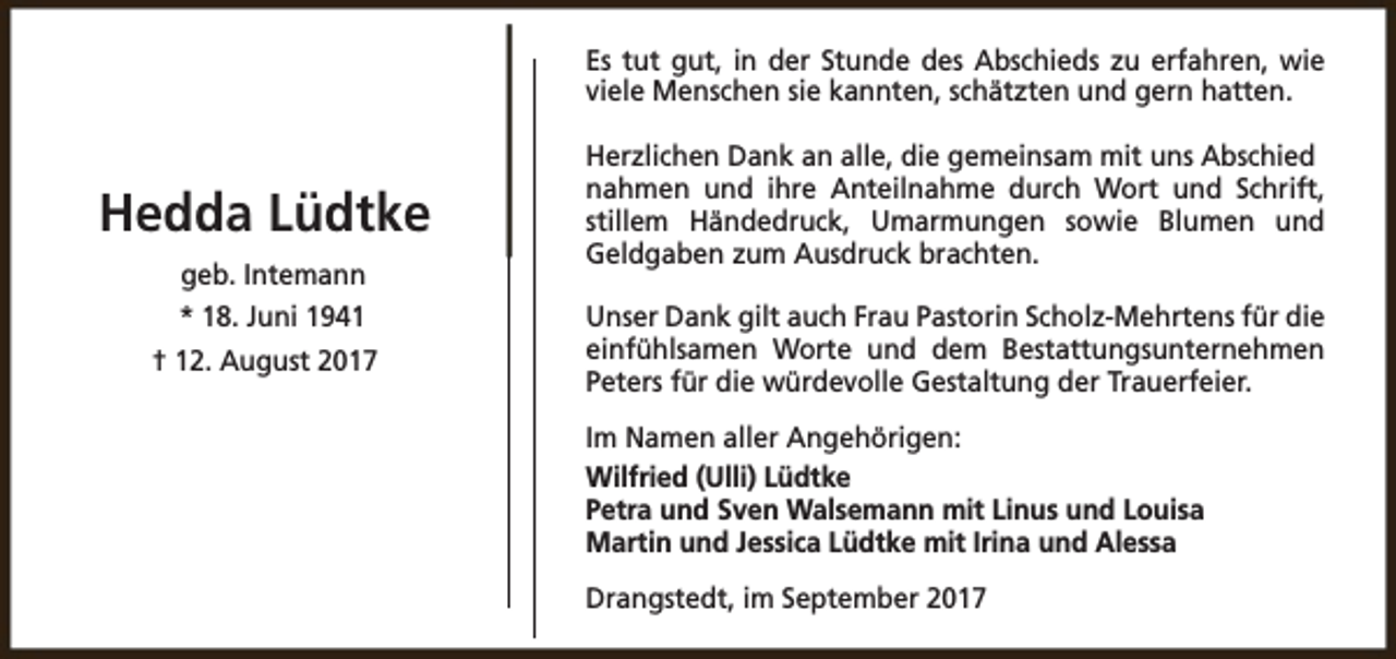<p>Es tut gut, in der Stunde des Abschieds zu erfahren, wie<br />viele Menschen sie kannten, schätzten und gern hatten.</p><p>Hedda Lüdtke<br />geb. Intemann<br />* 18. Juni 1941<br />† 12. August 2017</p><p>Herzlichen Dank an alle, die gemeinsam mit uns Abschied<br />nahmen und ihre Anteilnahme durch Wort und Schrift,<br />stillem Händedruck, Umarmungen sowie Blumen und<br />Geldgaben zum Ausdruck brachten.<br />Unser Dank gilt auch Frau Pastorin Scholz-Mehrtens für die<br />einfühlsamen Worte und dem Bestattungsunternehmen<br />Peters für die würdevolle Gestaltung der Trauerfeier.<br />Im Namen aller Angehörigen:<br />Wilfried (Ulli) Lüdtke<br />Petra und Sven Walsemann mit Linus und Louisa<br />Martin und Jessica Lüdtke mit Irina und Alessa<br />Drangstedt, im September 2017</p>