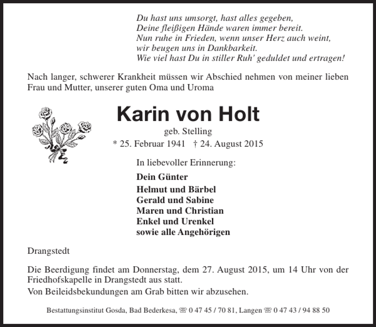 <p>Du hast uns umsorgt, hast alles gegeben,<br />Deine fleißigen Hände waren immer bereit.<br />Nun ruhe in Frieden, wenn unser Herz auch weint,<br />wir beugen uns in Dankbarkeit.<br />Wie viel hast Du in stiller Ruh' geduldet und ertragen!<br />Nach langer, schwerer Krankheit müssen wir Abschied nehmen von meiner lieben<br />Frau und Mutter, unserer guten Oma und Uroma</p><p>Karin von Holt</p><p>geb. Stelling<br />* 25. Februar 1941 † 24. August 2015<br />In liebevoller Erinnerung:<br />Dein Günter<br />Helmut und Bärbel<br />Gerald und Sabine<br />Maren und Christian<br />Enkel und Urenkel<br />sowie alle Angehörigen<br />Drangstedt<br />Die Beerdigung findet am Donnerstag, dem 27. August 2015, um 14 Uhr von der<br />Friedhofskapelle in Drangstedt aus statt.<br />Von Beileidsbekundungen am Grab bitten wir abzusehen.<br />Bestattungsinstitut Gosda, Bad Bederkesa, s 0 47 45 / 70 81, Langen s 0 47 43 / 94 88 50</p>