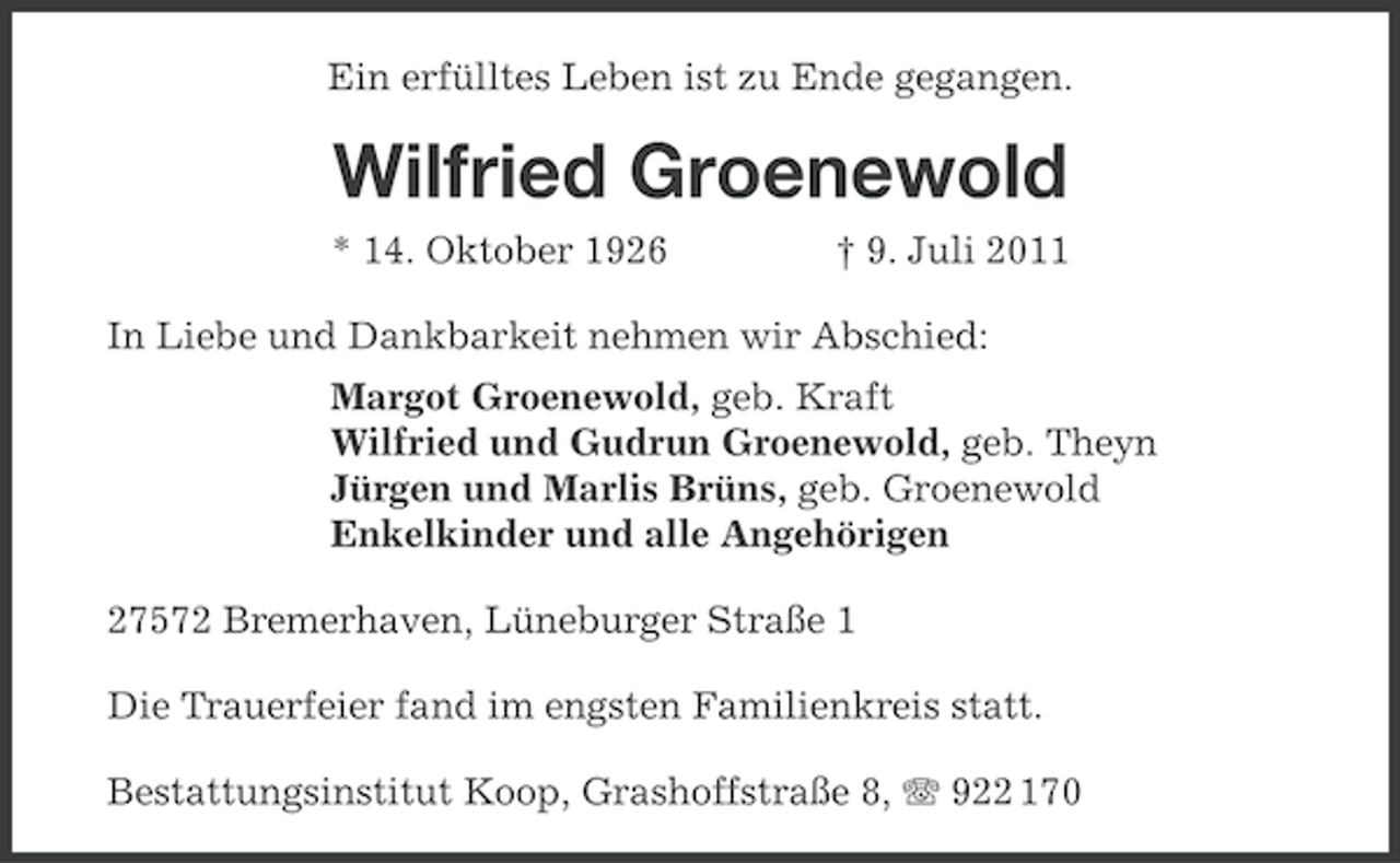 <p>Ein erfülltes Leben ist zu Ende gegangen.</p><p>Wilfried Groenewold<br />* 14. Oktober 1926</p><p>† 9. Juli 2011</p><p>In Liebe und Dankbarkeit nehmen wir Abschied:<br />Margot Groenewold, geb. Kraft<br />Wilfried und Gudrun Groenewold, geb. Theyn<br />Jürgen und Marlis Brüns, geb. Groenewold<br />Enkelkinder und alle Angehörigen<br />27572 Bremerhaven, Lüneburger Straße 1<br />Die Trauerfeier fand im engsten Familienkreis statt.<br />Bestattungsinstitut Koop, Grashoffstraße 8, 922 170</p>