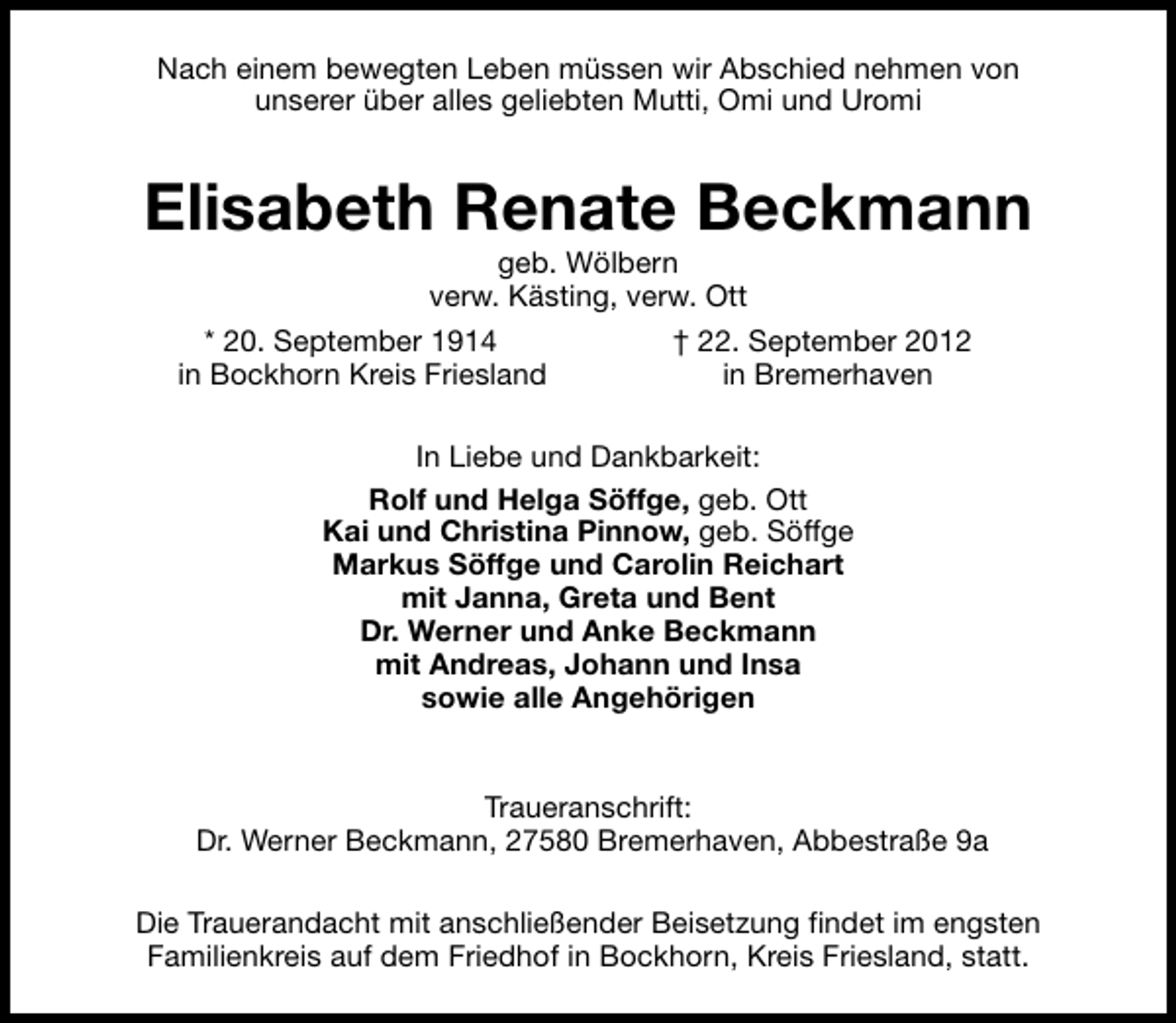 <p>Nach einem bewegten Leben müssen wir Abschied nehmen von<br />unserer über alles geliebten Mutti, Omi und Uromi</p><p>Elisabeth Renate Beckmann<br />geb. Wölbern<br />verw. Kästing, verw. Ott</p><p>* 20. September 1914<br />in Bockhorn Kreis Friesland</p><p>† 22. September 2012<br />in Bremerhaven</p><p>In Liebe und Dankbarkeit:<br />Rolf und Helga Söffge, geb. Ott<br />Kai und Christina Pinnow, geb. Söffge<br />Markus Söffge und Carolin Reichart<br />mit Janna, Greta und Bent<br />Dr. Werner und Anke Beckmann<br />mit Andreas, Johann und Insa<br />sowie alle Angehörigen<br />Traueranschrift:<br />Dr. Werner Beckmann, 27580 Bremerhaven, Abbestraße 9a<br />Die Trauerandacht mit anschließender Beisetzung findet im engsten<br />Familienkreis auf dem Friedhof in Bockhorn, Kreis Friesland, statt.</p>