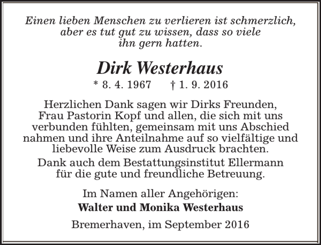<p>Einen lieben Menschen zu verlieren ist schmerzlich,<br />aber es tut gut zu wissen, dass so viele<br />ihn gern hatten.</p><p>Dirk Westerhaus</p><p>* 8. 4. 1967</p><p>† 1. 9. 2016</p><p>Herzlichen Dank sagen wir Dirks Freunden,<br />Frau Pastorin Kopf und allen, die sich mit uns<br />verbunden fühlten, gemeinsam mit uns Abschied<br />nahmen und ihre Anteilnahme auf so vielfältige und<br />liebevolle Weise zum Ausdruck brachten.<br />Dank auch dem Bestattungsinstitut Ellermann<br />für die gute und freundliche Betreuung.<br />Im Namen aller Angehörigen:<br />Walter und Monika Westerhaus<br />Bremerhaven, im September 2016</p>
