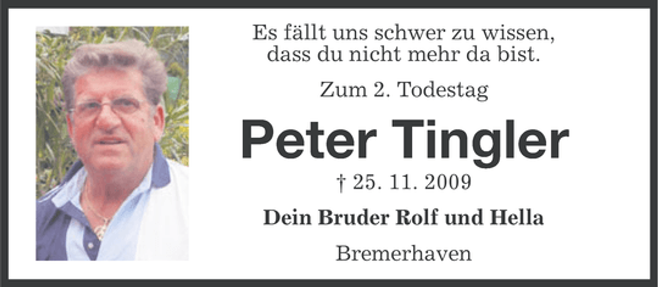 <p>Es fällt uns schwer zu wissen,<br />dass du nicht mehr da bist.<br />Zum 2. Todestag</p><p>Peter Tingler<br />† 25. 11. 2009<br />Dein Bruder Rolf und Hella<br />Bremerhaven</p>