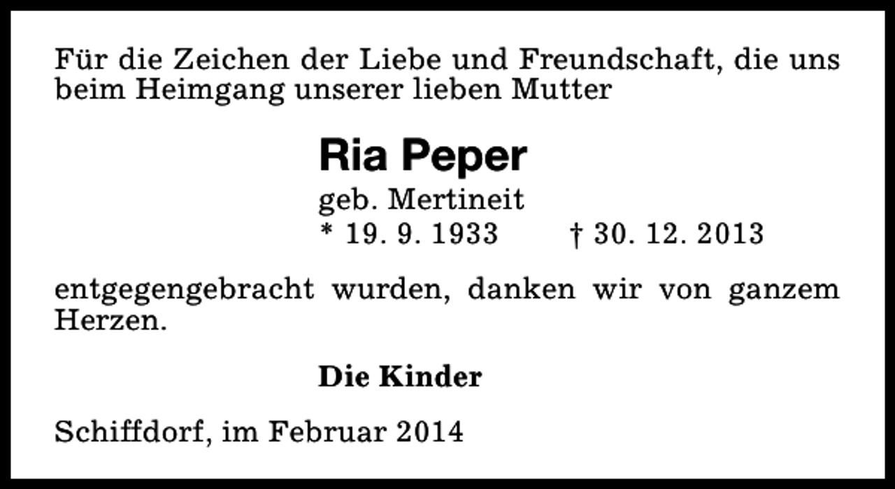 <p>Für die Zeichen der Liebe und Freundschaft, die uns<br />beim Heimgang unserer lieben Mutter</p><p>Ria Peper<br />geb. Mertineit<br />* 19. 9. 1933</p><p>† 30. 12. 2013</p><p>entgegengebracht wurden, danken wir von ganzem<br />Herzen.<br />Die Kinder<br />Schiffdorf, im Februar 2014</p>