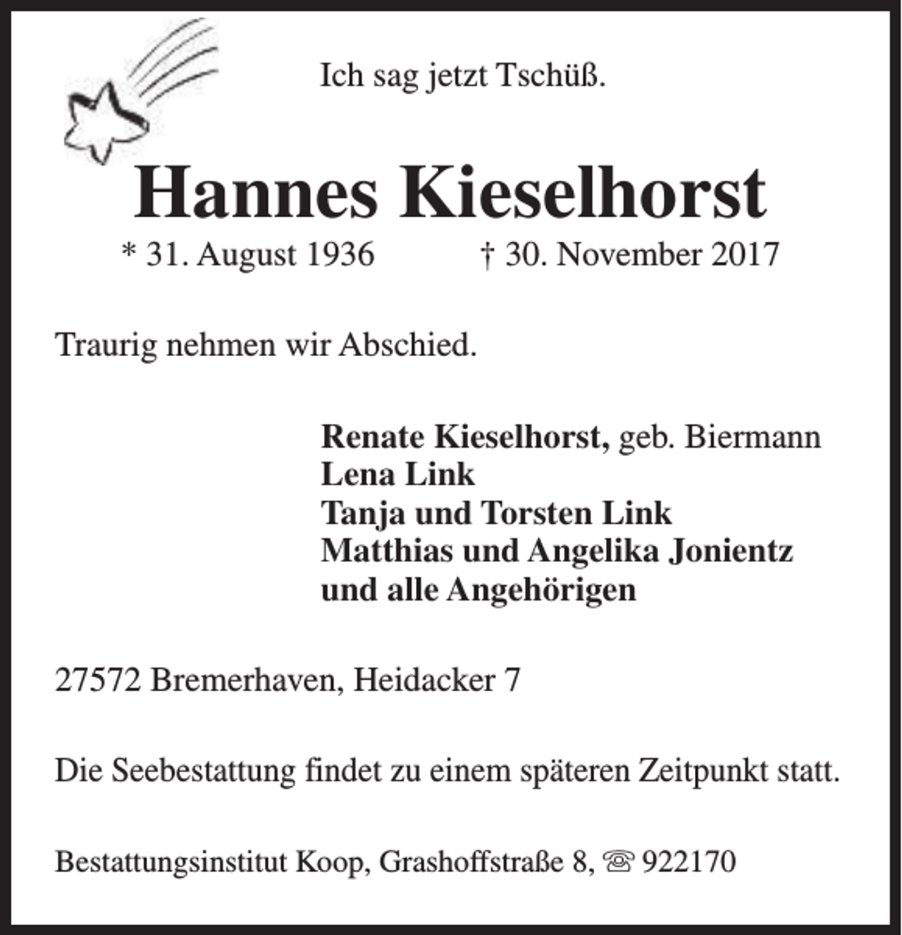 <p>Ich sag jetzt Tschüß.</p><p>Hannes Kieselhorst</p><p>* 31. August 1936</p><p>† 30. November 2017</p><p>Traurig nehmen wir Abschied.<br />Renate Kieselhorst, geb. Biermann<br />Lena Link<br />Tanja und Torsten Link<br />Matthias und Angelika Jonientz<br />und alle Angehörigen<br />27572 Bremerhaven, Heidacker 7<br />Die Seebestattung findet zu einem späteren Zeitpunkt statt.<br />Bestattungsinstitut Koop, Grashoffstraße 8, s 922170</p>