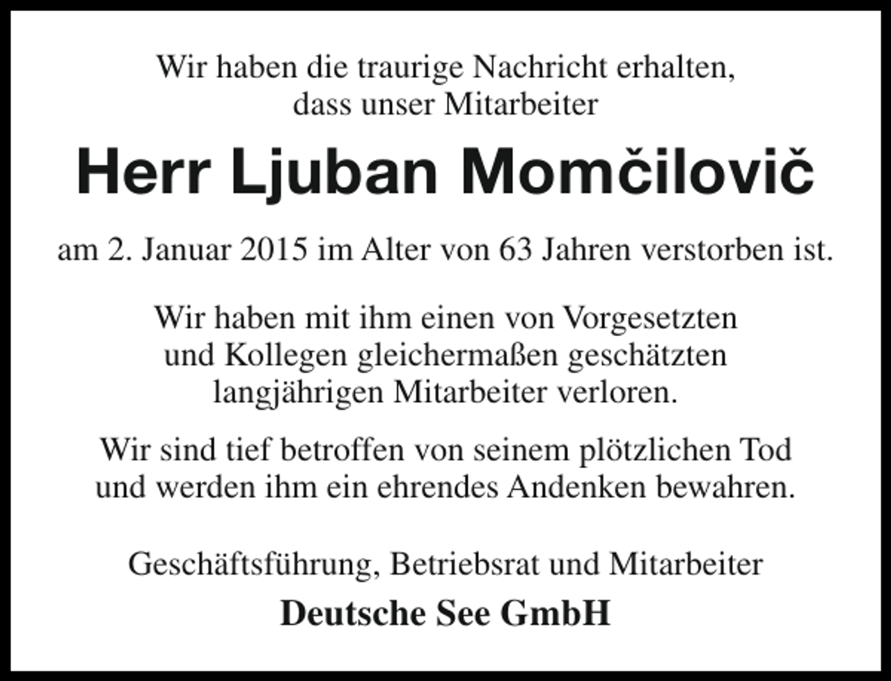 <p>Wir haben die traurige Nachricht erhalten,<br />dass unser Mitarbeiter</p><p>ˇ<br />ˇ<br />Herr Ljuban Momcilovic<br />am 2. Januar 2015 im Alter von 63 Jahren verstorben ist.<br />Wir haben mit ihm einen von Vorgesetzten<br />und Kollegen gleichermaßen geschätzten<br />langjährigen Mitarbeiter verloren.<br />Wir sind tief betroffen von seinem plötzlichen Tod<br />und werden ihm ein ehrendes Andenken bewahren.<br />Geschäftsführung, Betriebsrat und Mitarbeiter</p><p>Deutsche See GmbH</p>