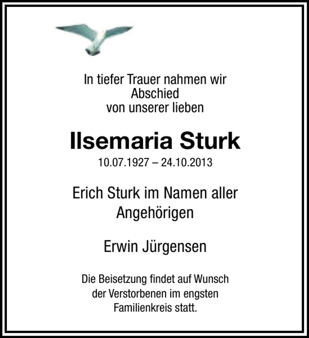 <p>In tiefer Trauer nahmen wir<br />Abschied<br />von unserer lieben</p><p>Ilsemaria Sturk<br />10.07.1927 – 24.10.2013</p><p>Erich Sturk im Namen aller<br />Angehörigen<br />Erwin Jürgensen<br />Die Beisetzung ﬁndet auf Wunsch<br />der Verstorbenen im engsten<br />Familienkreis statt.</p>