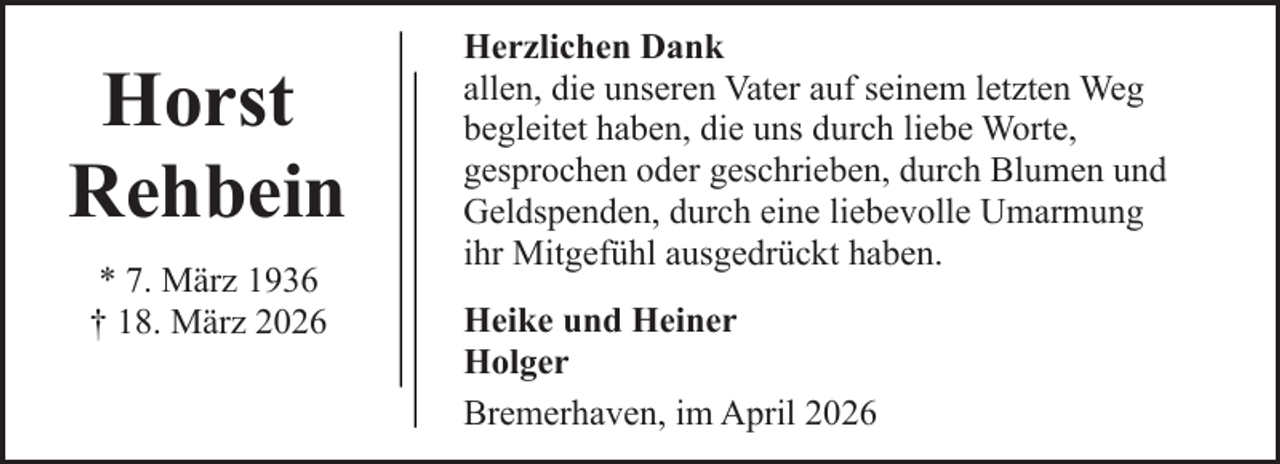 <p>Horst<br />Rehbein<br />* 7. März 1936<br />† 18. März 2026</p><p>Herzlichen Dank<br />allen, die unseren Vater auf seinem letzten Weg<br />begleitet haben, die uns durch liebe Worte,<br />gesprochen oder geschrieben, durch Blumen und<br />Geldspenden, durch eine liebevolle Umarmung<br />ihr Mitgefühl ausgedrückt haben.<br />Heike und Heiner<br />Holger<br />Bremerhaven, im April 2026</p>