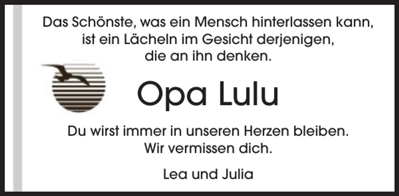 <p>Das Schönste, was ein Mensch hinterlassen kann,<br />ist ein Lächeln im Gesicht derjenigen,<br />die an ihn denken.</p><p>Opa Lulu<br />Du wirst immer in unseren Herzen bleiben.<br />Wir vermissen dich.<br />Lea und Julia</p>