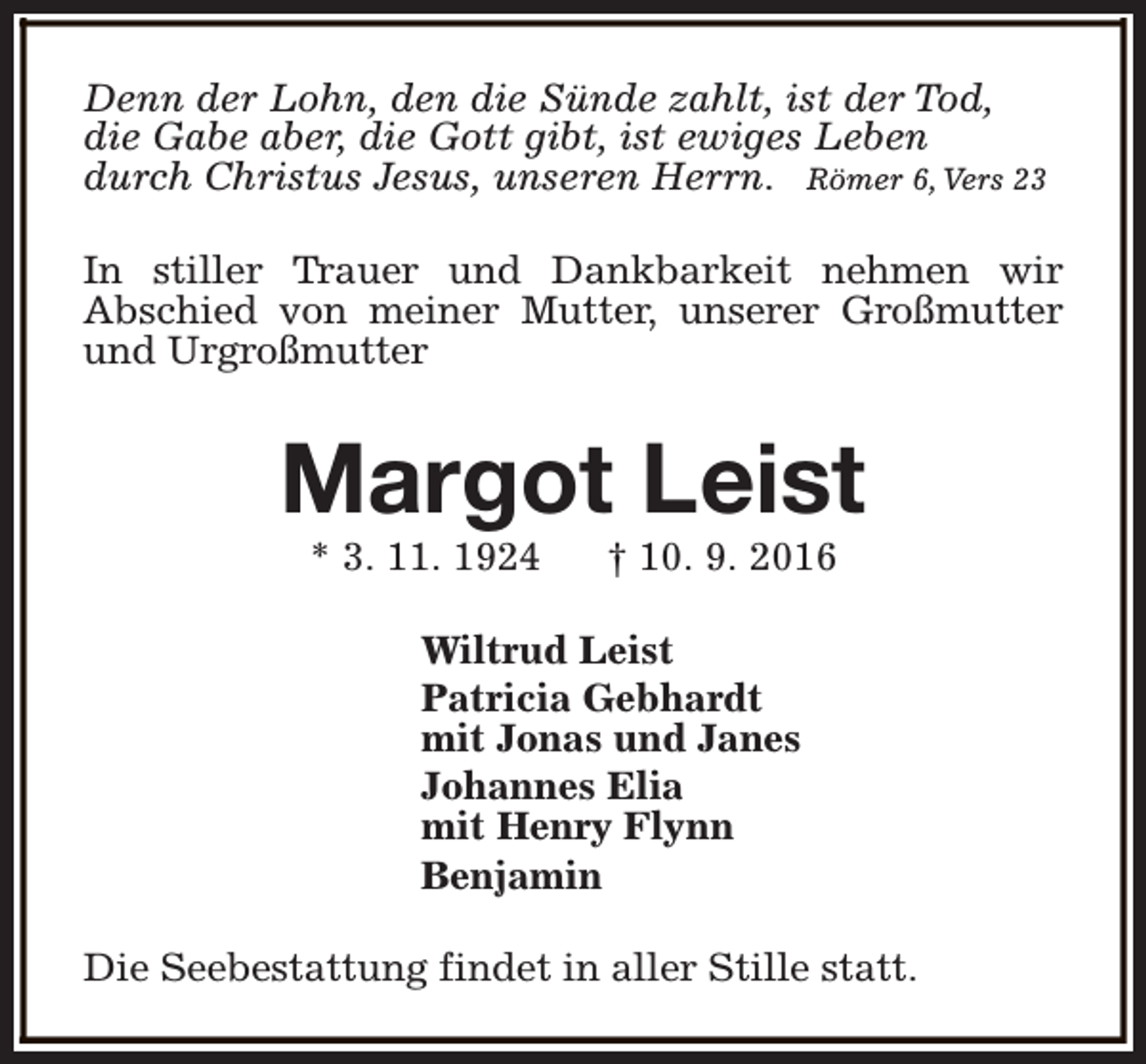 <p>Denn der Lohn, den die Sünde zahlt, ist der Tod,<br />die Gabe aber, die Gott gibt, ist ewiges Leben<br />durch Christus Jesus, unseren Herrn. Römer 6, Vers 23<br />In stiller Trauer und Dankbarkeit nehmen wir<br />Abschied von meiner Mutter, unserer Großmutter<br />und Urgroßmutter</p><p>Margot Leist<br />* 3. 11. 1924</p><p>† 10. 9. 2016</p><p>Wiltrud Leist<br />Patricia Gebhardt<br />mit Jonas und Janes<br />Johannes Elia<br />mit Henry Flynn<br />Benjamin<br />Die Seebestattung findet in aller Stille statt.</p>