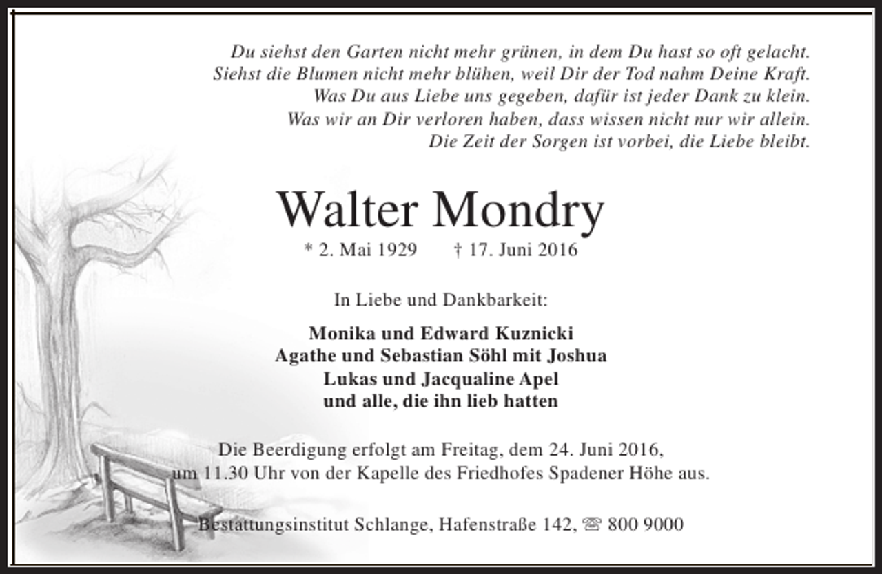 <p>Du siehst den Garten nicht mehr grünen, in dem Du hast so oft gelacht.<br />Siehst die Blumen nicht mehr blühen, weil Dir der Tod nahm Deine Kraft.<br />Was Du aus Liebe uns gegeben, dafür ist jeder Dank zu klein.<br />Was wir an Dir verloren haben, dass wissen nicht nur wir allein.<br />Die Zeit der Sorgen ist vorbei, die Liebe bleibt.</p><p>Walter Mondry<br />* 2. Mai 1929</p><p>† 17. Juni 2016</p><p>In Liebe und Dankbarkeit:<br />Monika und Edward Kuznicki<br />Agathe und Sebastian Söhl mit Joshua<br />Lukas und Jacqualine Apel<br />und alle, die ihn lieb hatten<br />Die Beerdigung erfolgt am Freitag, dem 24. Juni 2016,<br />um 11.30 Uhr von der Kapelle des Friedhofes Spadener Höhe aus.<br />Bestattungsinstitut Schlange, Hafenstraße 142, s 800 9000</p>