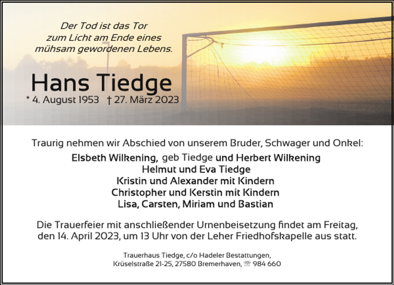 <p>Der Tod ist das Tor<br />zum Licht am Ende eines<br />mühsam gewordenen Lebens.</p><p>* 4. August 1953 † 27. März 2023</p><p>Traurig nehmen wir Abschied von unserem Bruder, Schwager und Onkel:<br />geb Tiedge</p><p>Die Trauerfeier mit anschließender Urnenbeisetzung ﬁndet am Freitag,<br />den 14. April 2023, um 13 Uhr von der Leher Friedhofskapelle aus statt.<br />Trauerhaus Tiedge, c/o Hadeler Bestattungen,<br />Krüselstraße 21-25, 27580 Bremerhaven, ' 984 660</p>