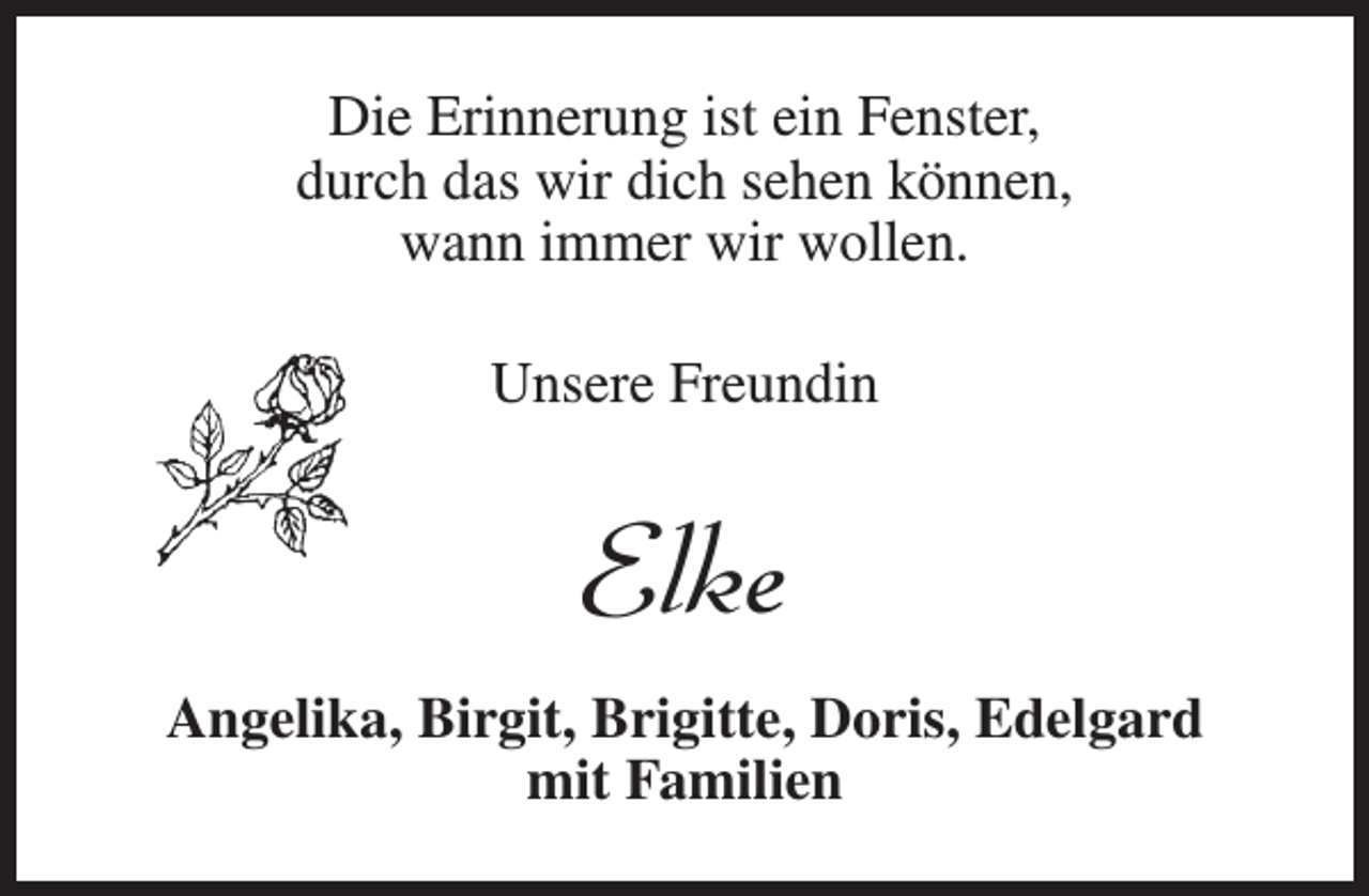 <p>Die Erinnerung ist ein Fenster,<br />durch das wir dich sehen können,<br />wann immer wir wollen.<br />Unsere Freundin</p><p>Elke<br />Angelika, Birgit, Brigitte, Doris, Edelgard<br />mit Familien</p>